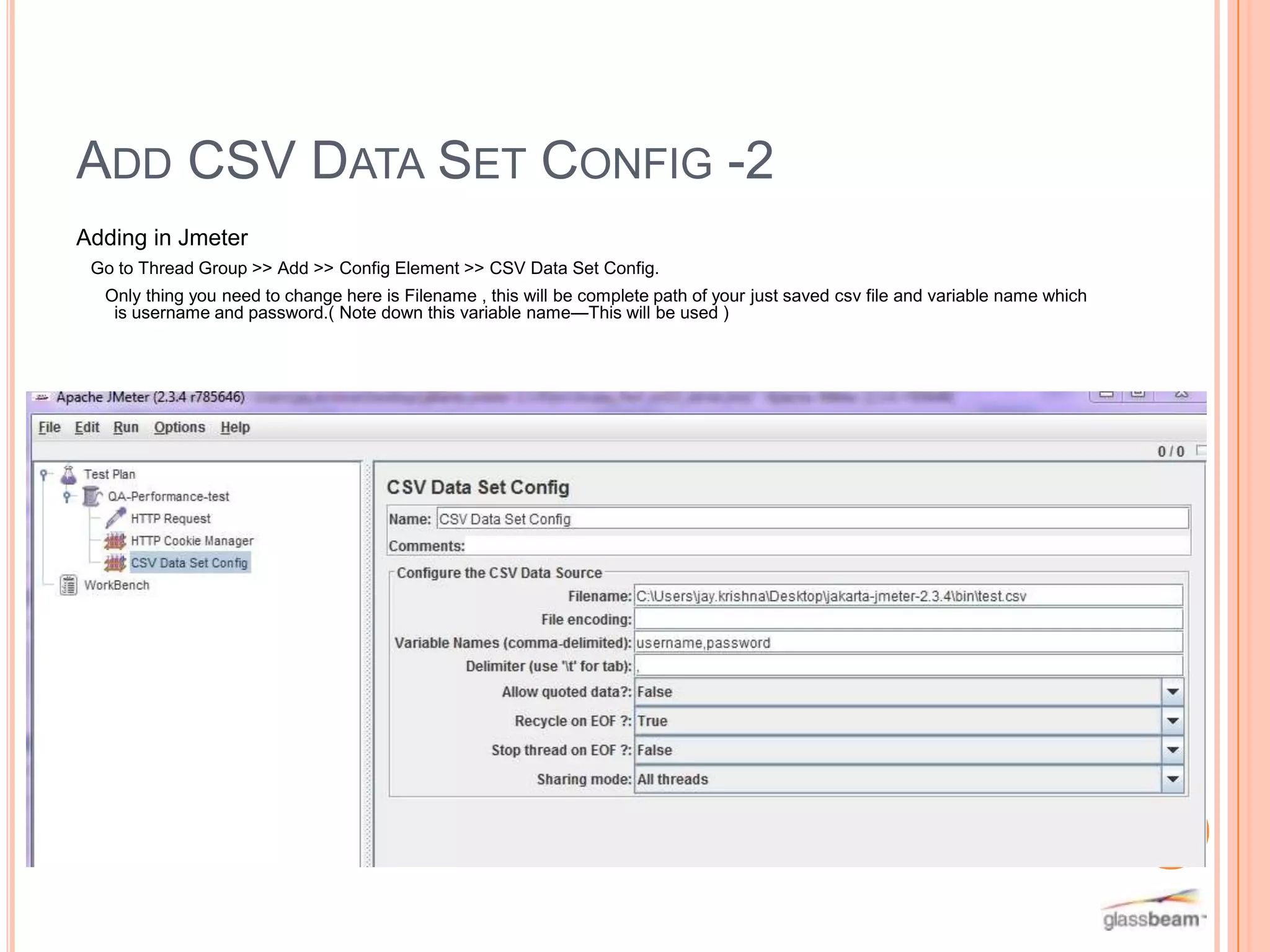 ADD CSV DATA SET CONFIG -2
Adding in Jmeter
Go to Thread Group >> Add >> Config Element >> CSV Data Set Config.
Only thing you need to change here is Filename , this will be complete path of your just saved csv file and variable name which
is username and password.( Note down this variable name—This will be used )

On

o

 