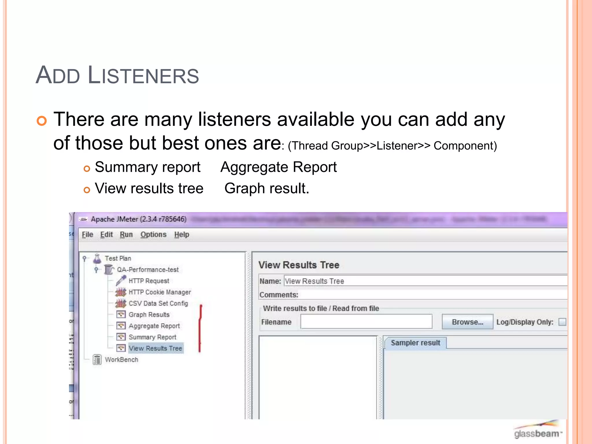 ADD LISTENERS


There are many listeners available you can add any
of those but best ones are: (Thread Group>>Listener>> Component)
Summary report
 View results tree


Aggregate Report
Graph result.

 