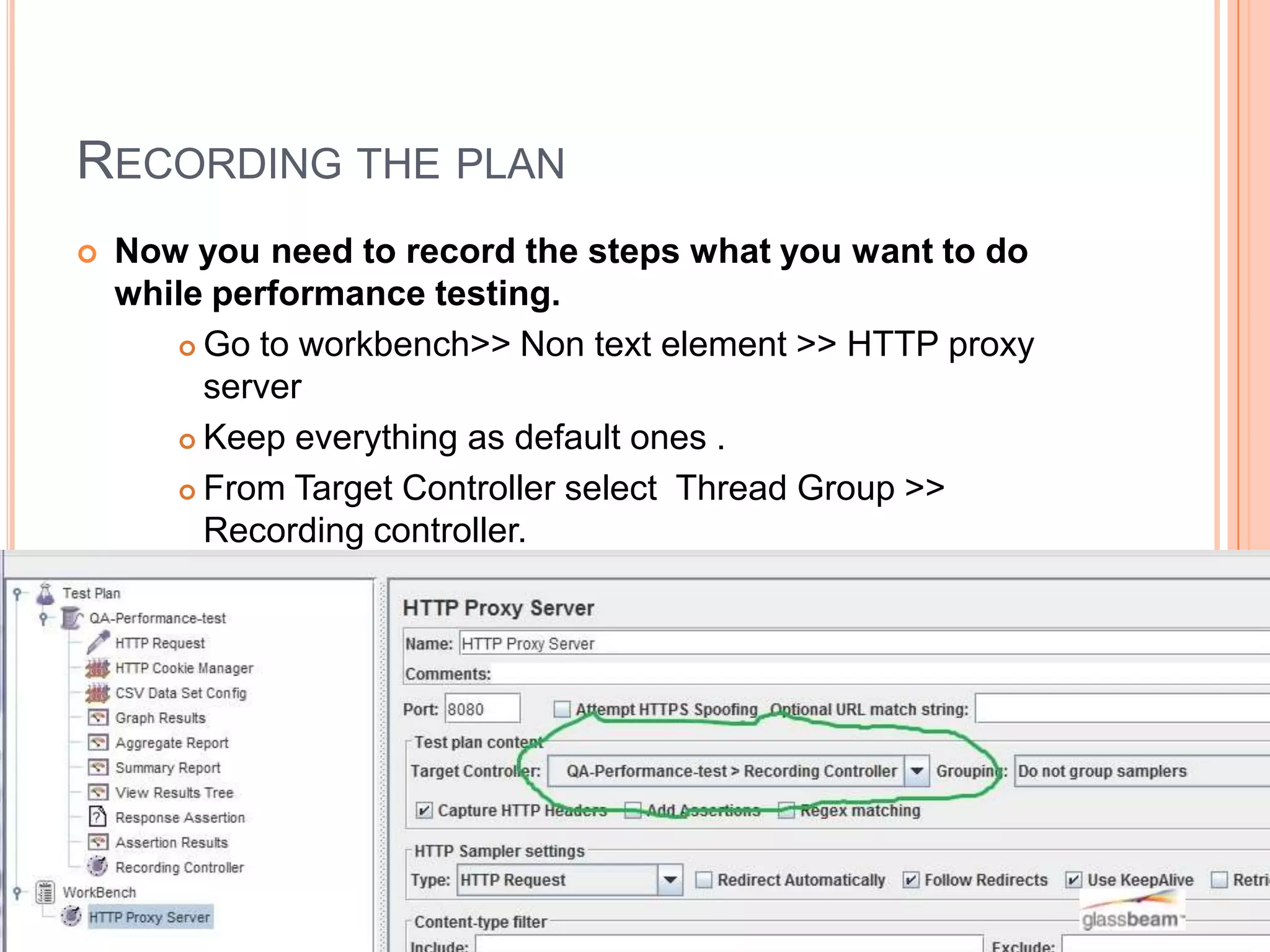 RECORDING THE PLAN


Now you need to record the steps what you want to do
while performance testing.
 Go to workbench>> Non text element >> HTTP proxy
server
 Keep everything as default ones .
 From Target Controller select Thread Group >>
Recording controller.

 