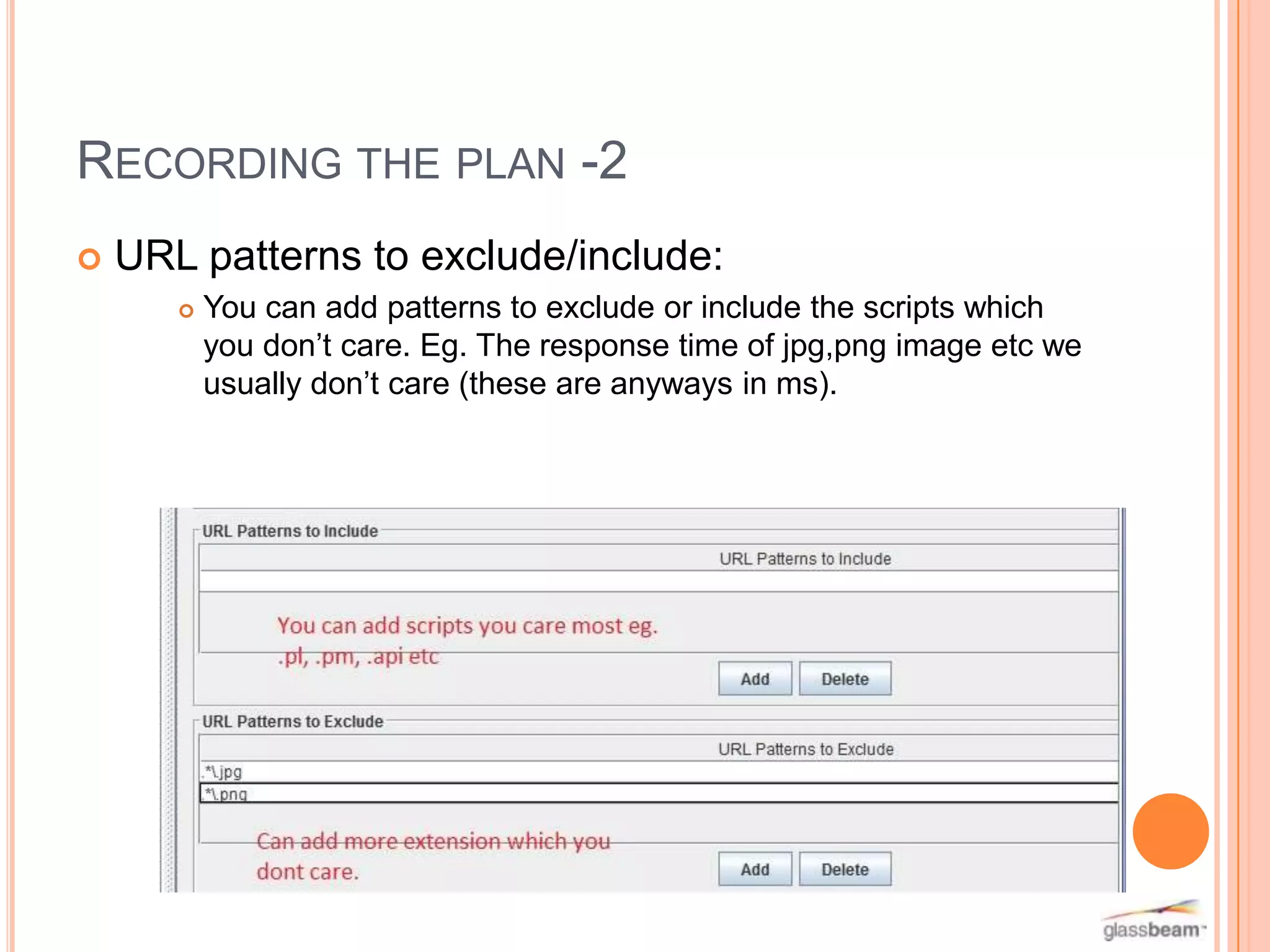 RECORDING THE PLAN -2


URL patterns to exclude/include:


You can add patterns to exclude or include the scripts which
you don’t care. Eg. The response time of jpg,png image etc we
usually don’t care (these are anyways in ms).

 