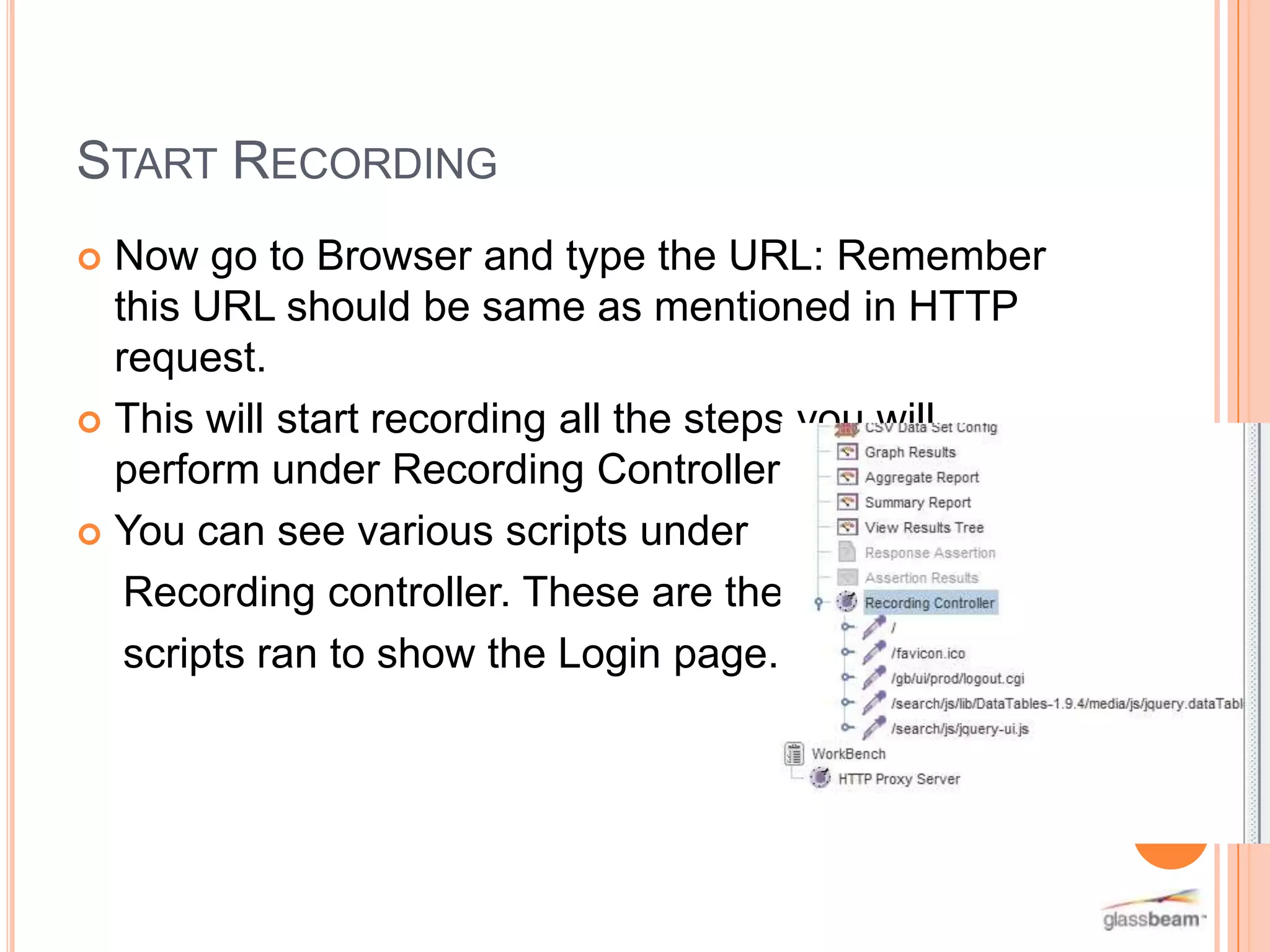 START RECORDING
Now go to Browser and type the URL: Remember
this URL should be same as mentioned in HTTP
request.
 This will start recording all the steps you will
perform under Recording Controller.
 You can see various scripts under
Recording controller. These are the
scripts ran to show the Login page.


 