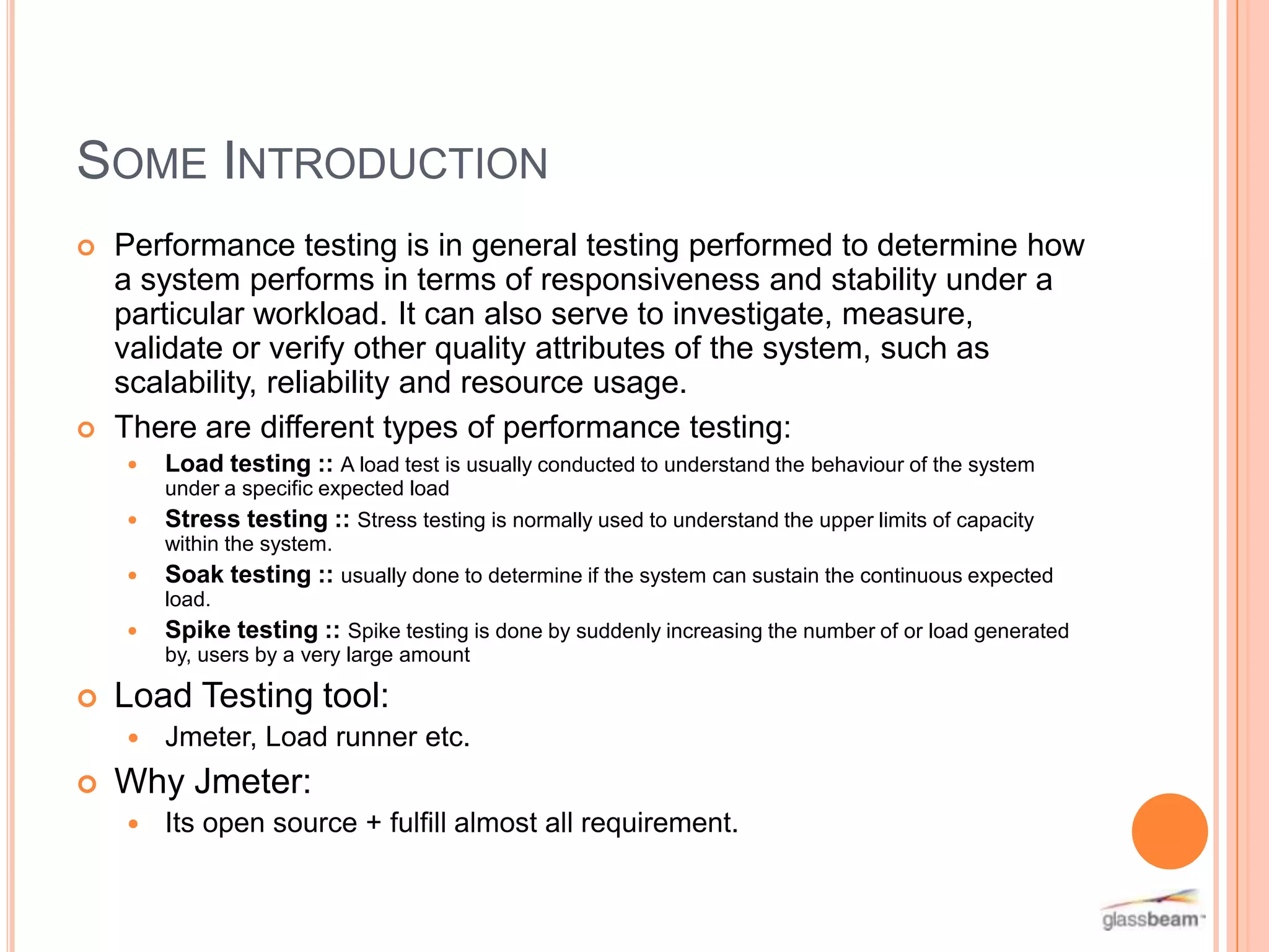 SOME INTRODUCTION




Performance testing is in general testing performed to determine how
a system performs in terms of responsiveness and stability under a
particular workload. It can also serve to investigate, measure,
validate or verify other quality attributes of the system, such as
scalability, reliability and resource usage.
There are different types of performance testing:







under a specific expected load
Stress testing :: Stress testing is normally used to understand the upper limits of capacity
within the system.
Soak testing :: usually done to determine if the system can sustain the continuous expected
load.
Spike testing :: Spike testing is done by suddenly increasing the number of or load generated
by, users by a very large amount

Load Testing tool:




Load testing :: A load test is usually conducted to understand the behaviour of the system

Jmeter, Load runner etc.

Why Jmeter:


Its open source + fulfill almost all requirement.

 