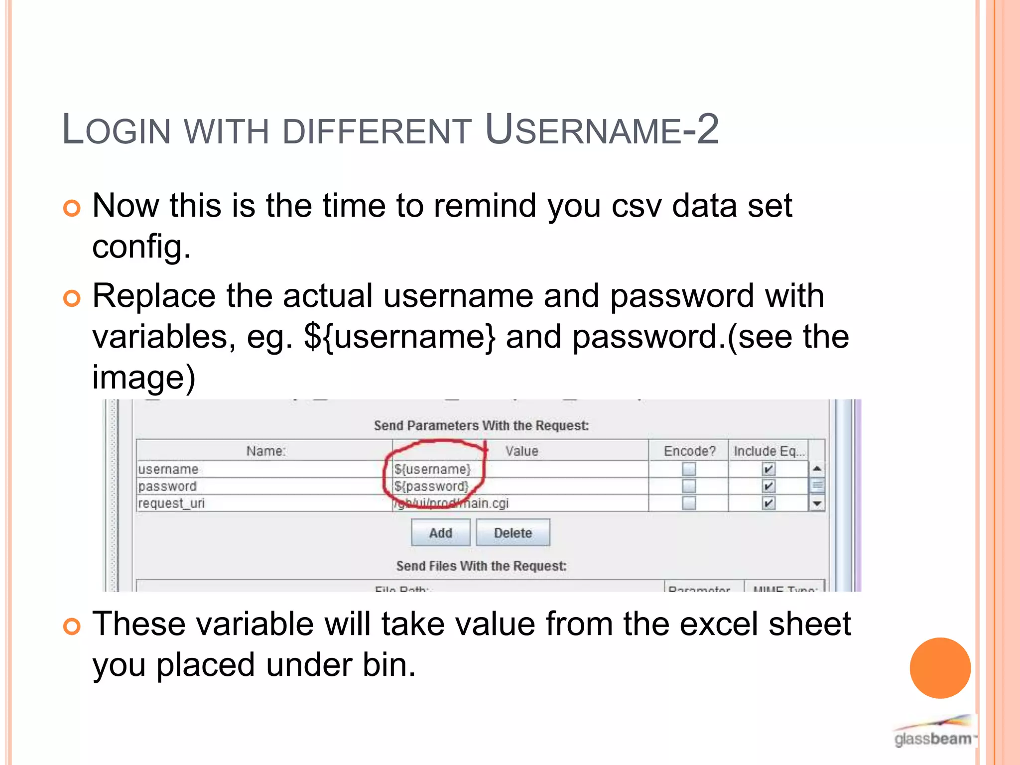 LOGIN WITH DIFFERENT USERNAME-2
Now this is the time to remind you csv data set
config.
 Replace the actual username and password with
variables, eg. ${username} and password.(see the
image)




These variable will take value from the excel sheet
you placed under bin.

 