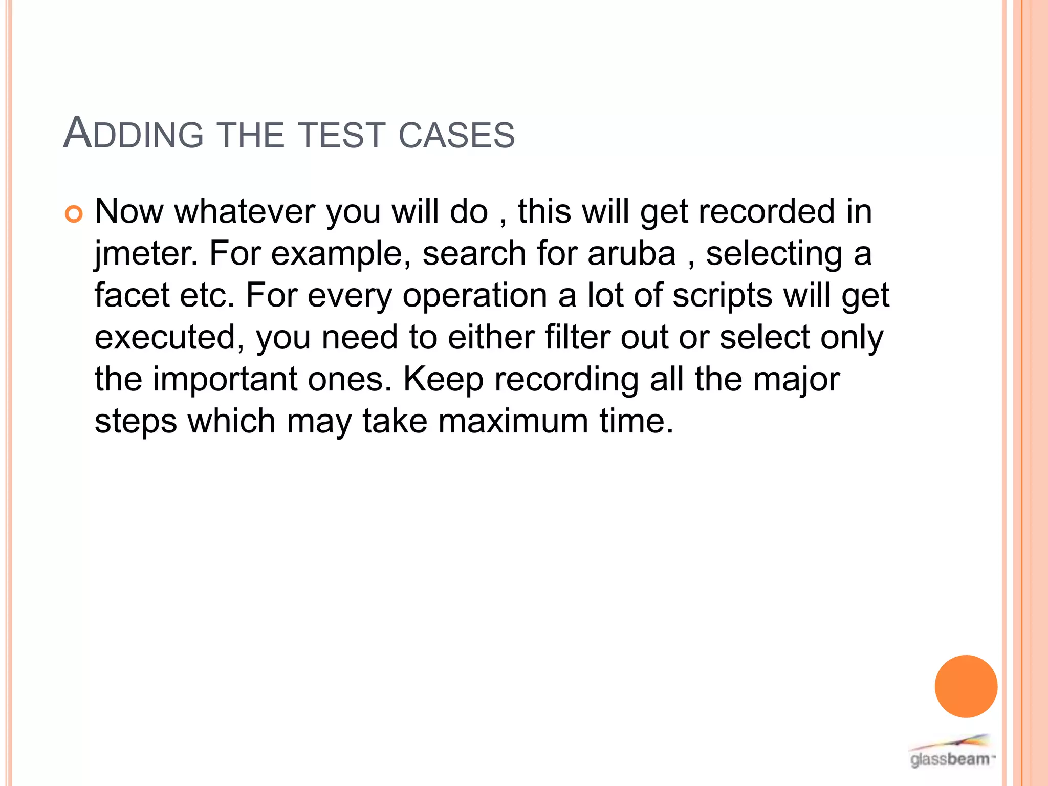 ADDING THE TEST CASES


Now whatever you will do , this will get recorded in
jmeter. For example, search for aruba , selecting a
facet etc. For every operation a lot of scripts will get
executed, you need to either filter out or select only
the important ones. Keep recording all the major
steps which may take maximum time.

 