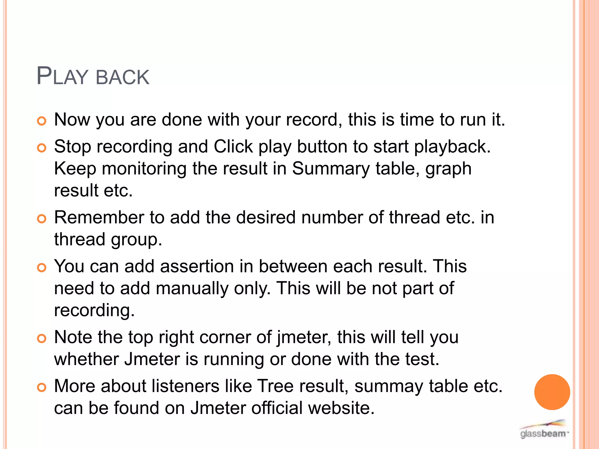 PLAY BACK











Now you are done with your record, this is time to run it.
Stop recording and Click play button to start playback.
Keep monitoring the result in Summary table, graph
result etc.
Remember to add the desired number of thread etc. in
thread group.
You can add assertion in between each result. This
need to add manually only. This will be not part of
recording.
Note the top right corner of jmeter, this will tell you
whether Jmeter is running or done with the test.
More about listeners like Tree result, summay table etc.
can be found on Jmeter official website.

 