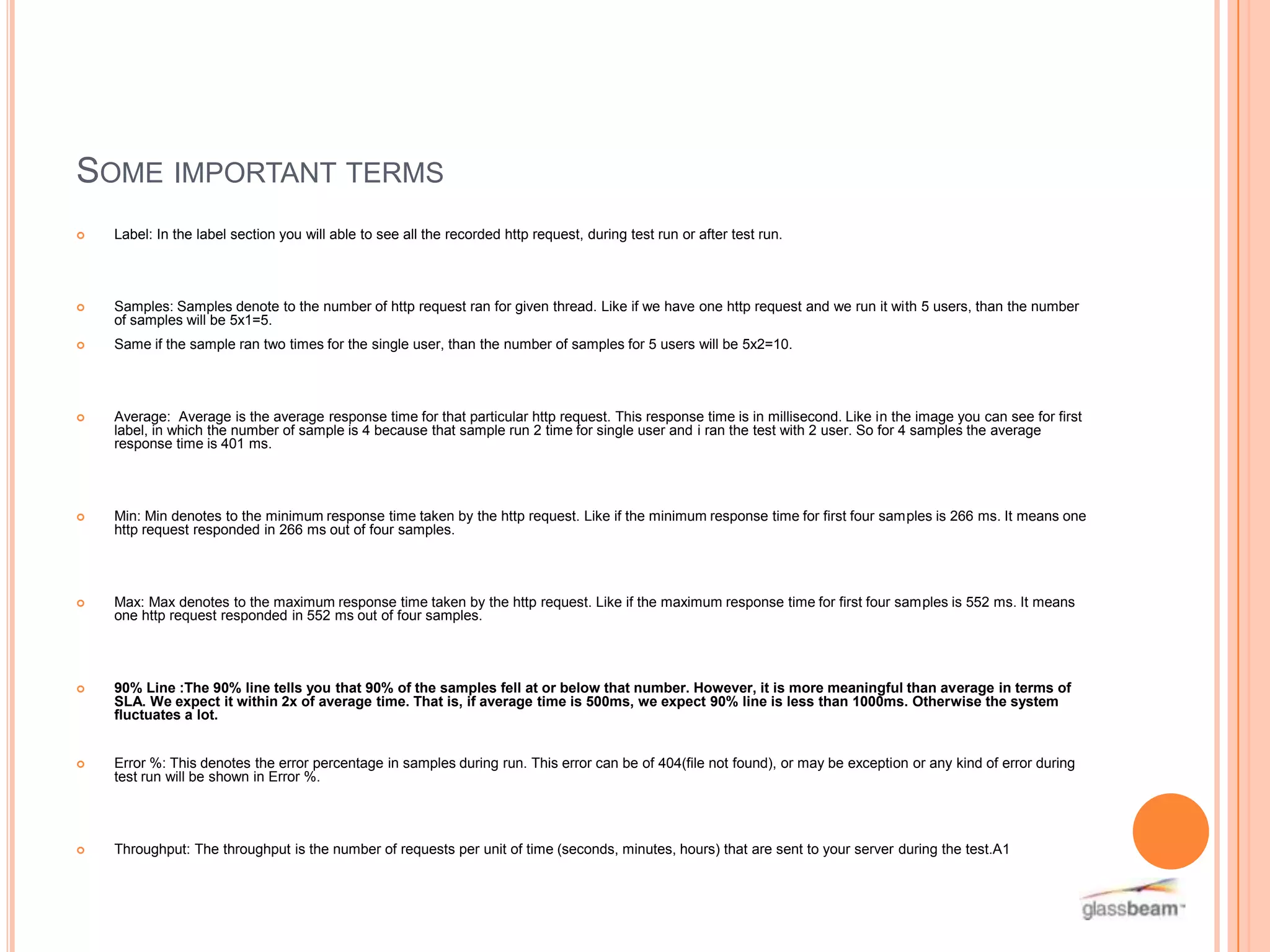 SOME IMPORTANT TERMS


Label: In the label section you will able to see all the recorded http request, during test run or after test run.



Samples: Samples denote to the number of http request ran for given thread. Like if we have one http request and we run it with 5 users, than the number
of samples will be 5x1=5.



Same if the sample ran two times for the single user, than the number of samples for 5 users will be 5x2=10.



Average: Average is the average response time for that particular http request. This response time is in millisecond. Like in the image you can see for first
label, in which the number of sample is 4 because that sample run 2 time for single user and i ran the test with 2 user. So for 4 samples the average
response time is 401 ms.



Min: Min denotes to the minimum response time taken by the http request. Like if the minimum response time for first four samples is 266 ms. It means one
http request responded in 266 ms out of four samples.



Max: Max denotes to the maximum response time taken by the http request. Like if the maximum response time for first four samples is 552 ms. It means
one http request responded in 552 ms out of four samples.



90% Line :The 90% line tells you that 90% of the samples fell at or below that number. However, it is more meaningful than average in terms of
SLA. We expect it within 2x of average time. That is, if average time is 500ms, we expect 90% line is less than 1000ms. Otherwise the system
fluctuates a lot.



Error %: This denotes the error percentage in samples during run. This error can be of 404(file not found), or may be exception or any kind of error during
test run will be shown in Error %.



Throughput: The throughput is the number of requests per unit of time (seconds, minutes, hours) that are sent to your server during the test.A1

 