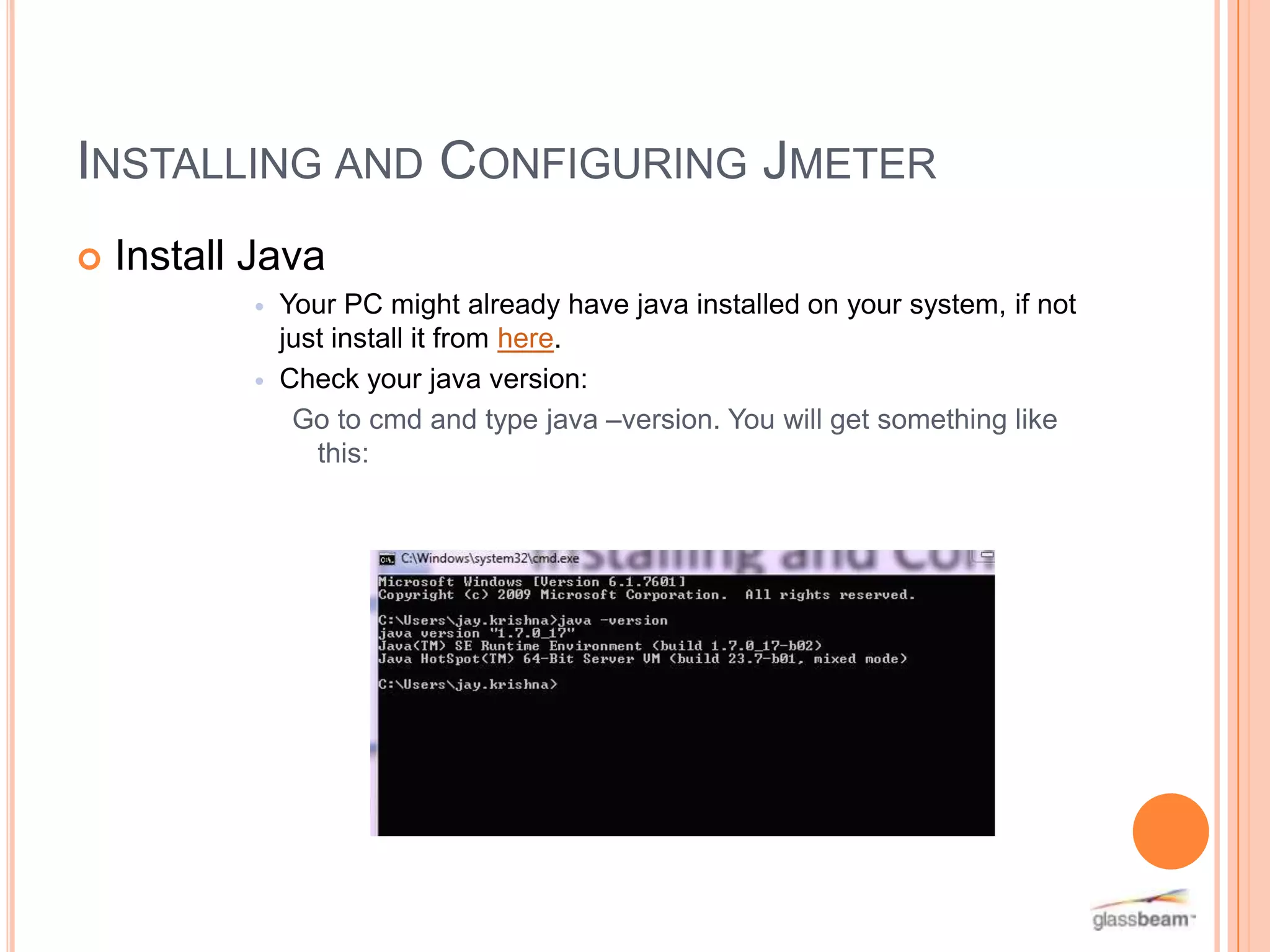 INSTALLING AND CONFIGURING JMETER


Install Java




Your PC might already have java installed on your system, if not
just install it from here.
Check your java version:
Go to cmd and type java –version. You will get something like
this:

 