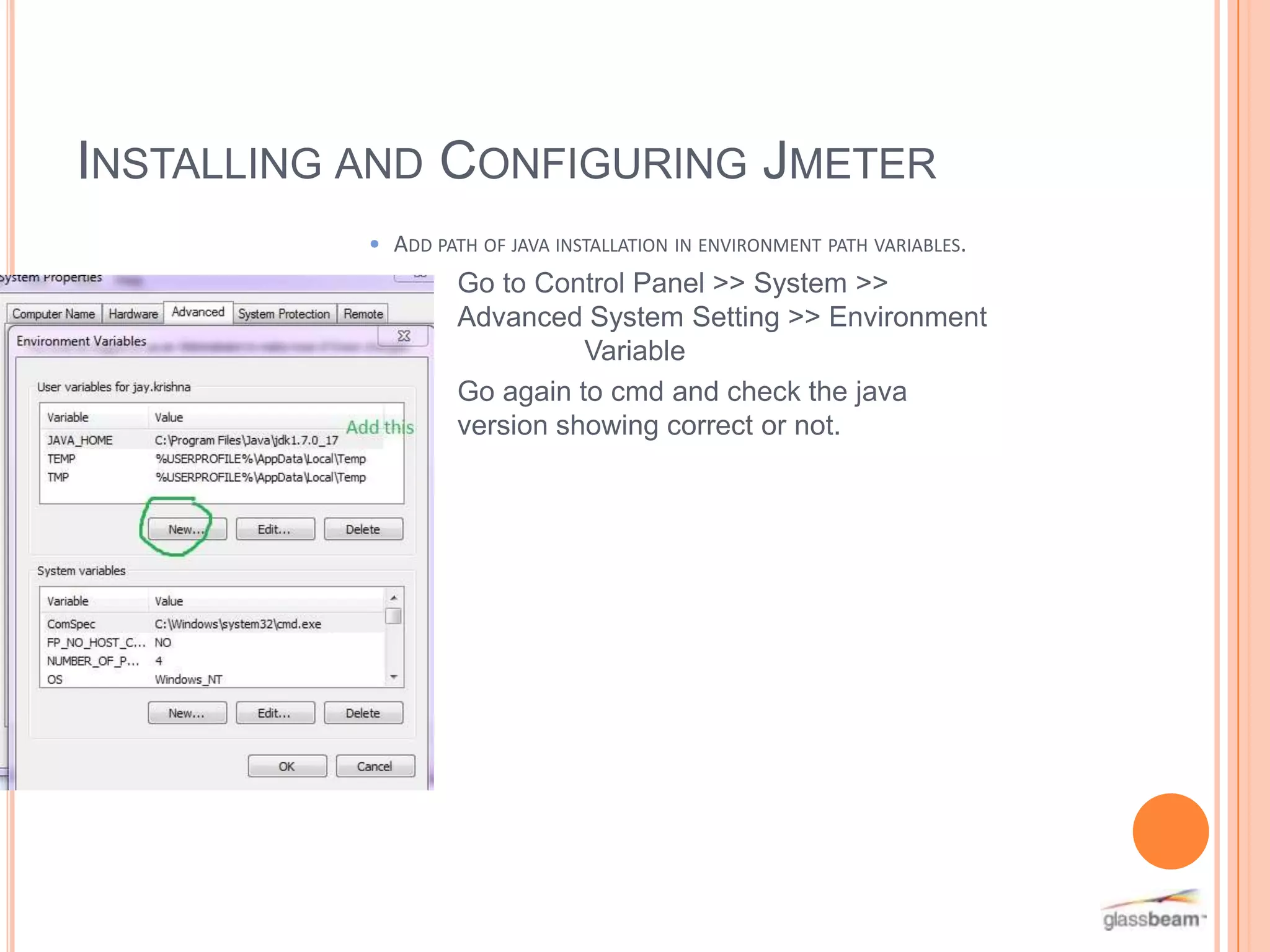 INSTALLING AND CONFIGURING JMETER
• ADD PATH OF JAVA INSTALLATION IN ENVIRONMENT PATH VARIABLES.

Go to Control Panel >> System >>
Advanced System Setting >> Environment
Variable
Go again to cmd and check the java
version showing correct or not.

 