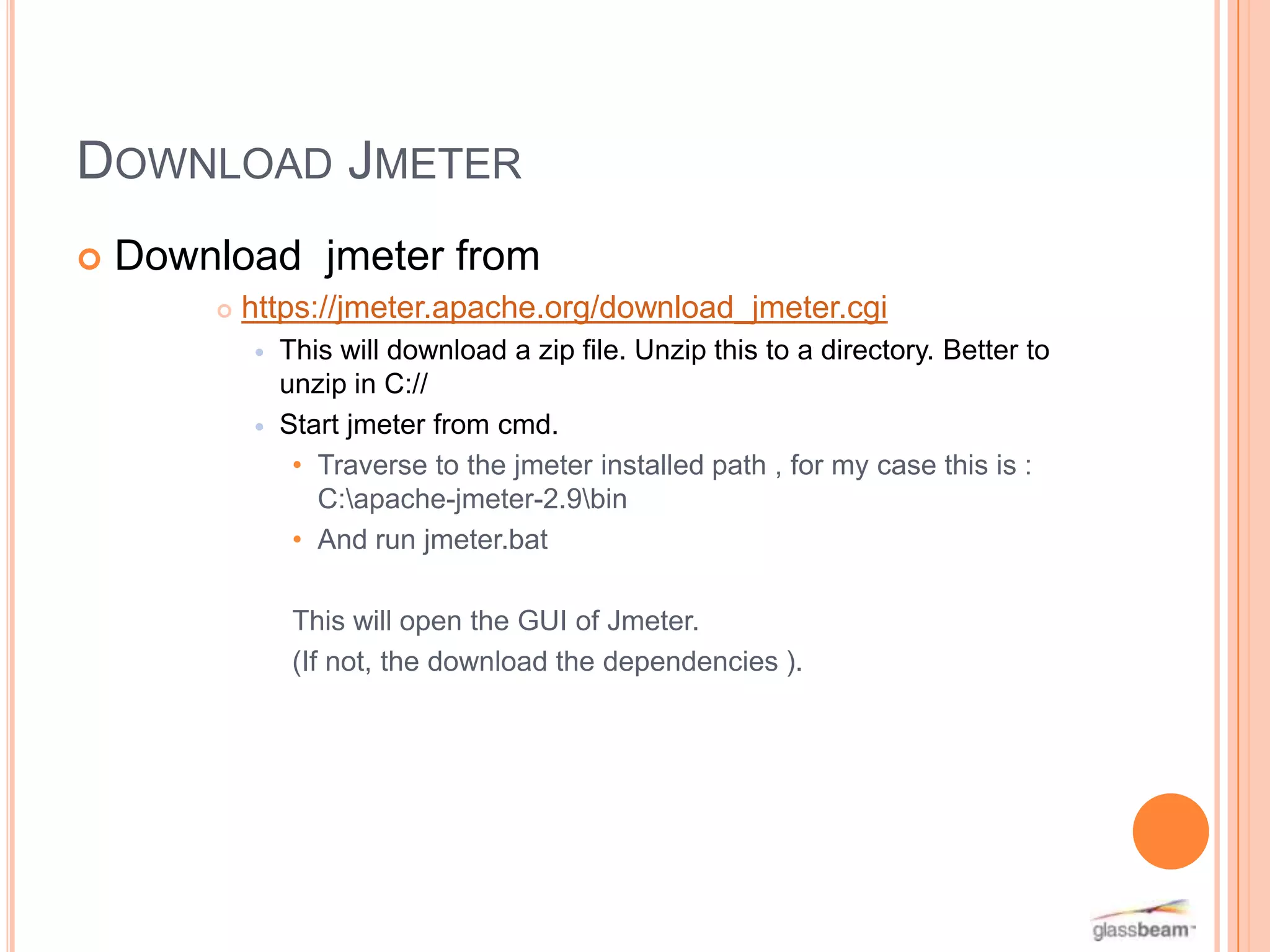 DOWNLOAD JMETER


Download jmeter from


https://jmeter.apache.org/download_jmeter.cgi




This will download a zip file. Unzip this to a directory. Better to
unzip in C://
Start jmeter from cmd.
• Traverse to the jmeter installed path , for my case this is :
C:apache-jmeter-2.9bin
• And run jmeter.bat
This will open the GUI of Jmeter.
(If not, the download the dependencies ).

 