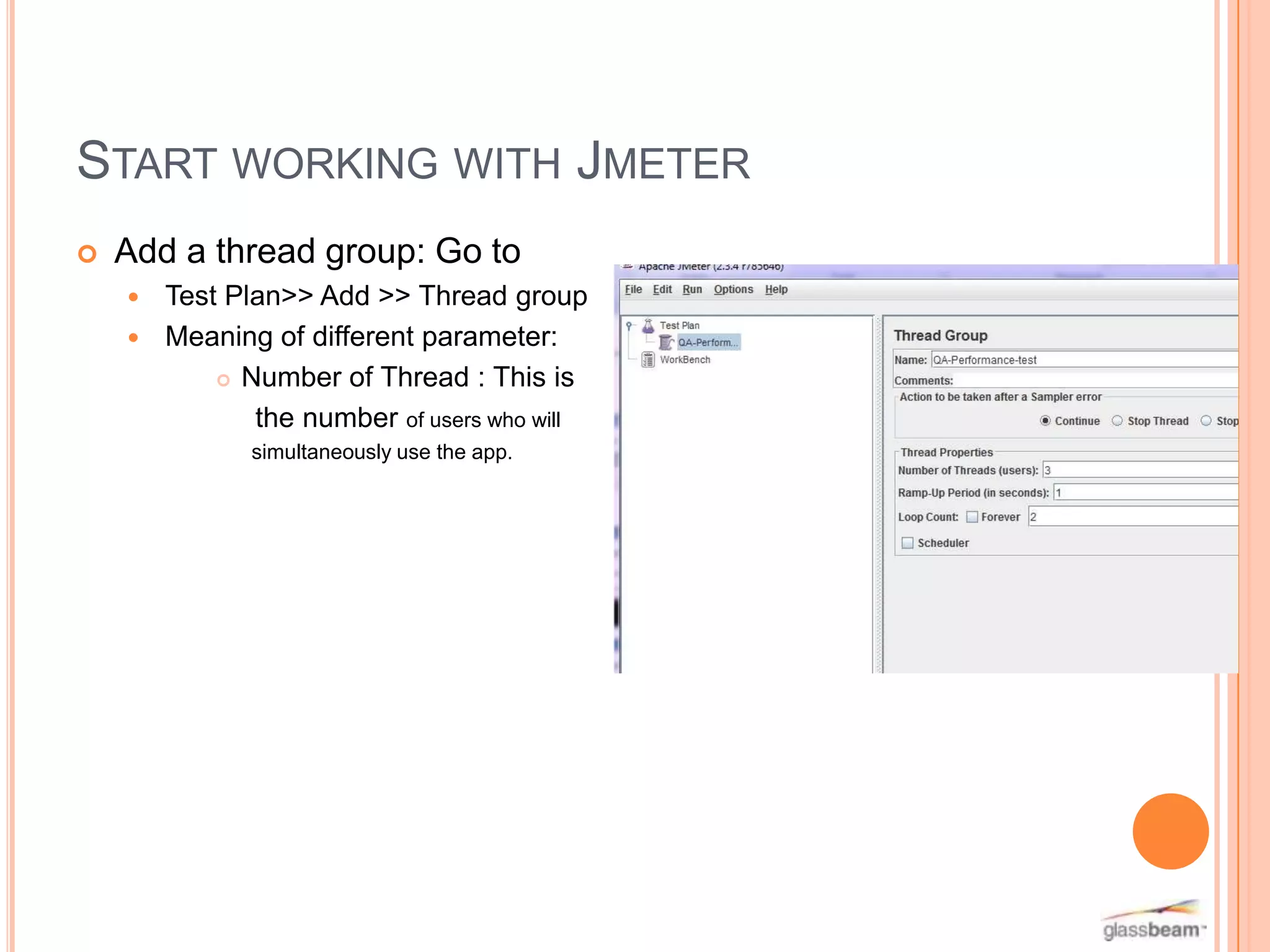 START WORKING WITH JMETER


Add a thread group: Go to
Test Plan>> Add >> Thread group
 Meaning of different parameter:
 Number of Thread : This is
the number of users who will


simultaneously use the app.

 