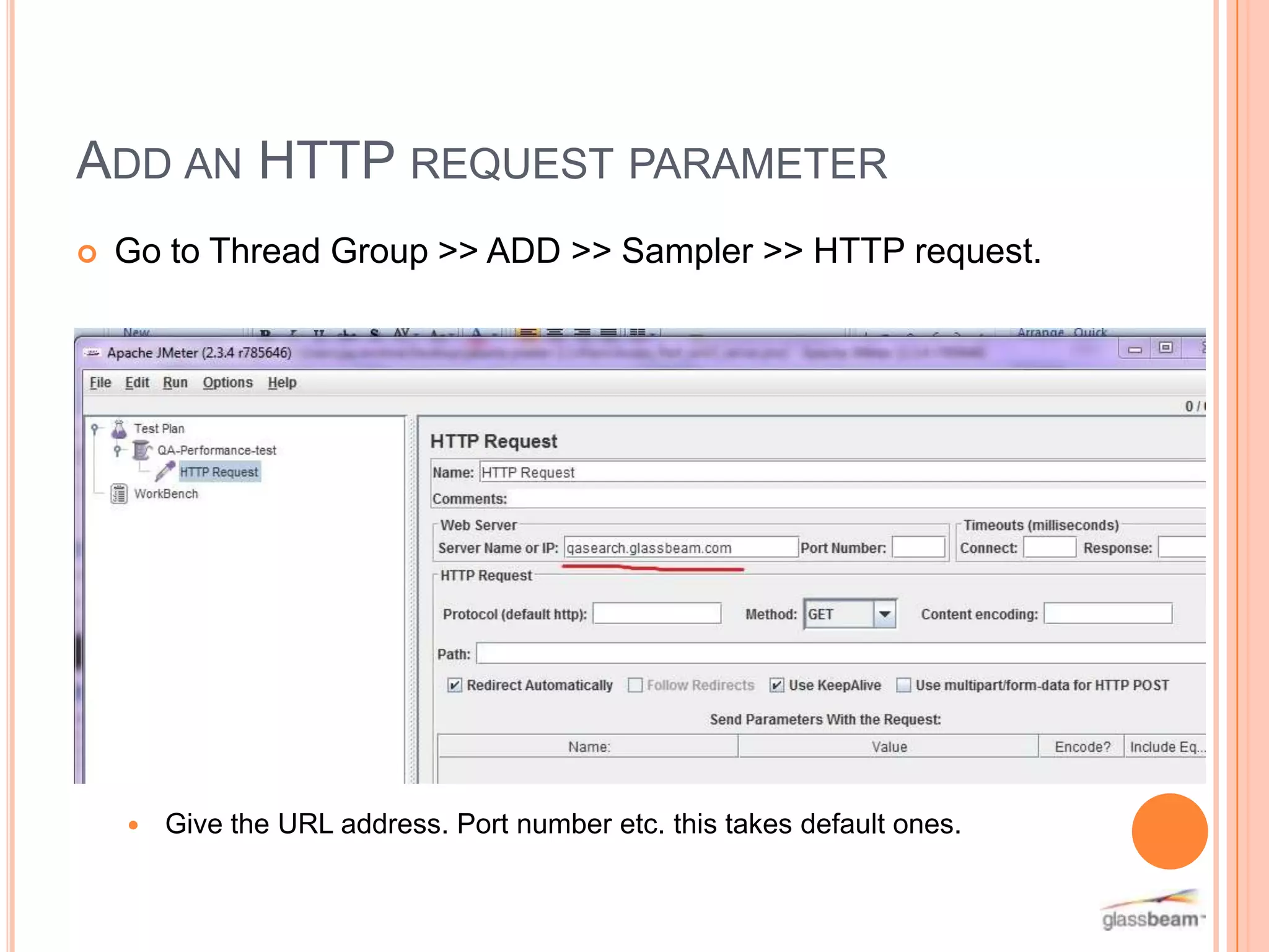 ADD AN HTTP REQUEST PARAMETER


Go to Thread Group >> ADD >> Sampler >> HTTP request.



Give the URL address. Port number etc. this takes default ones.

 