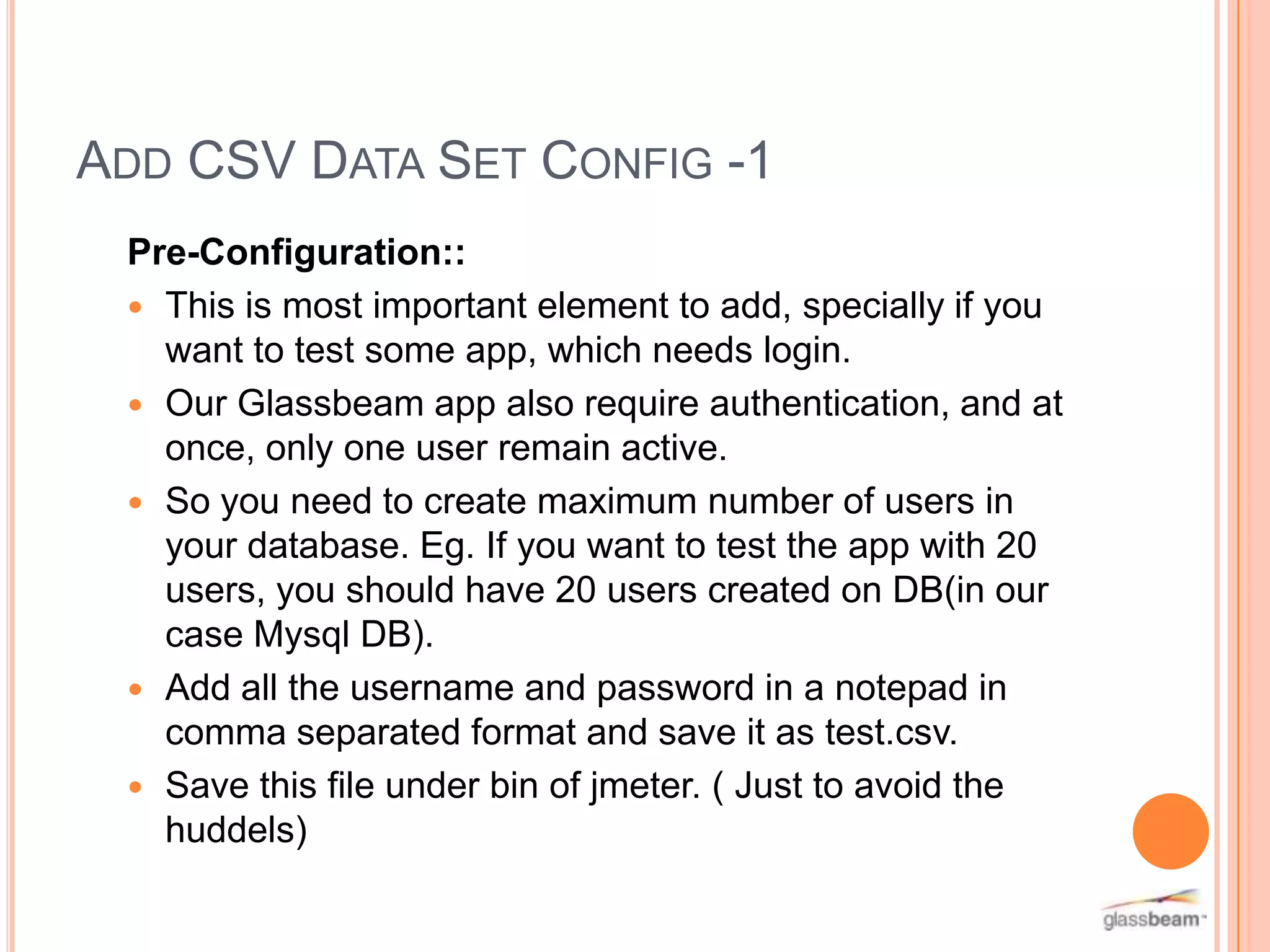 ADD CSV DATA SET CONFIG -1
Pre-Configuration::
 This is most important element to add, specially if you
want to test some app, which needs login.
 Our Glassbeam app also require authentication, and at
once, only one user remain active.
 So you need to create maximum number of users in
your database. Eg. If you want to test the app with 20
users, you should have 20 users created on DB(in our
case Mysql DB).
 Add all the username and password in a notepad in
comma separated format and save it as test.csv.
 Save this file under bin of jmeter. ( Just to avoid the
huddels)

 