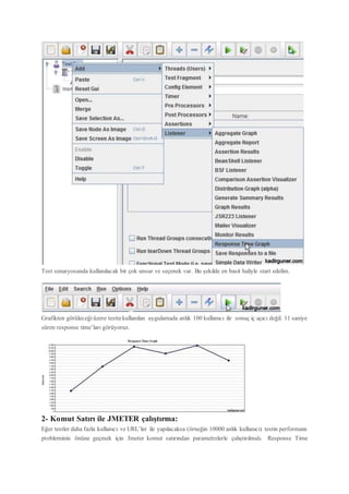 Test senaryosunda kullanılacak bir çok unsur ve seçenek var. Bu şekilde en basit haliyle start edelim.
Grafikten görüleceği üzere testtekullanılan uygulamada anlık 100 kullanıcı ile sonuç iç açıcı değil. 11 saniye
süren response time’ları görüyoruz.
2- Komut Satırı ile JMETER çalıştırma:
Eğer testler daha fazla kullanıcı ve URL’ler ile yapılacaksa (örneğin 10000 anlık kullanıcı) testin performans
probleminin önüne geçmek için Jmeter komut satırından parametrelerle çalıştırılmalı. Response Time
 