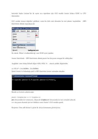 haricinde başka Listener’lar ile uçtan uca raporlama için GUI modda Jmeter fazlaca RAM ve CPU
tüketmekte.
GUI modda istenen değerleri girdikten sonra bu defa start demeden bu test planını kaydedelim. (BIN
klasörünün altında kopyalayacak)
Ek olarak JMeter’a kullanabileceği max RAM ayarı yapalım.
Jmeter klasöründe – BIN klasörünün altında jmeter.bat dosyasını notepad ile editleyelim.
Aşağıdaki satırı bulup default değeri 4GB, 8GB, 16… olacak şekilde değiştirelim.
set HEAP=-Xms16384m -Xmx16384m
Şimdi Jmeter’in bulunduğu path’te BIN klasörüne komut satırından ulaşalım.
Burada şu komutu çalıştıracağız:
jmeter -t testplan.jmx -n -l c:testplan.csv
jmx dosyasında test senaryosu, oluşacak testplan.csv dosyasında ise test sonuçları çıkacak.
csv dosyasını okumak için test bittikten sonra Jmeter’ı GUI modda açarak;
Response Time adlı listener’a gözat ile dosya konumunu gösteriyoruz.
 