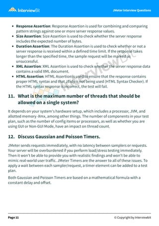 JMeter Interview Questions
Response Assertion: Response Assertion is used for combining and comparing
pattern strings against one or more server response values.
Size Assertion: Size Assertion is used to check whether the server response
includes the expected number of bytes.
Duration Assertion: The Duration Assertion is used to check whether or not a
server response is received within a defined time limit. If the response takes
longer than the specified time, the sample request will be marked as
unsuccessful.
XML Assertion: XML Assertion is used to check whether the server response data
contains a valid XML document.
HTML Assertion: HTML Assertion is used to ensure that the response contains
proper HTML syntax and that JTidy is not being used (HTML Syntax Checker). If
the HTML syntax response is incorrect, the test will fail.
11.   What is the maximum number of threads that should be
allowed on a single system?
It depends on your system's hardware setup, which includes a processor, JVM, and
allotted memory -Xmx, among other things. The number of components in your test
plan, such as the number of config items or processors, as well as whether you are
using GUI or Non-GUI Mode, have an impact on thread count.
12.   Discuss Gaussian and Poisson Timers.
JMeter sends requests immediately, with no latency between samplers or requests.
Your server will be overburdened if you perform load/stress testing immediately.
Then it won't be able to provide you with realistic findings and won't be able to
mimic real-world user traﬀic. JMeter Timers are the answer to all of these issues. To
apply a wait between each sampler/request, a timer element can be added to a test
plan.
Both Gaussian and Poisson Timers are based on a mathematical formula with a
constant delay and oﬀset. 
Page 11 © Copyright by Interviewbit
 