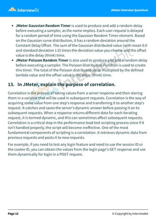 JMeter Interview Questions
JMeter Gaussian Random Timer is used to produce and add a random delay
before executing a sampler, as the name implies. Each user request is delayed
for a random period of time using the Gaussian Random Timer element. Based
on the Gaussian curve distribution, it has a random deviation around the
Constant Delay Oﬀset. The sum of the Gaussian distributed value (with mean 0.0
and standard deviation 1.0) times the deviation value you choose and the oﬀset
value is the delay (think) time.
JMeter Poisson Random Timer is also used to produce and add a random delay
before executing a sampler. The Poisson Distribution Function is used to create
this timer. The total of the Poisson distributed value multiplied by the defined
lambda value and the oﬀset value is the delay (think) time. 
13.   In JMeter, explain the purpose of correlation.
Correlation is the process of taking values from a server response and then storing
them in a variable that will be used in subsequent requests. Correlation is the way of
acquiring some value from one step's response and transferring it to another step's
request. It catches and saves the server's dynamic answer before passing it on to
subsequent requests. When a response returns diﬀerent data for each iterating
request, it is termed dynamic, and this can sometimes aﬀect subsequent requests.
Correlation is a critical step in the performance load test scripting process since if it
isn't handled properly, the script will become ineﬀective. One of the most
fundamental components of scripting is a correlation. It retrieves dynamic data from
previous requests and posts it to new requests.
For example, if you need to test any login feature and need to use the session ID or
the cookie ID, you can obtain the values from the login page's GET response and use
them dynamically for login in a POST request.
Page 12 © Copyright by Interviewbit
 