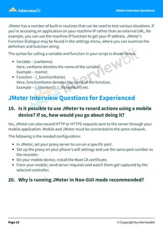 JMeter Interview Questions
JMeter has a number of built-in routines that can be used to test various situations. If
you're accessing an application on your machine IP rather than an external URL, for
example, you can use the machine IP function to get your IP address. JMeter's
Function Dialogue may be found in the settings menu, where you can examine the
definition and function string.
The syntax for calling a variable and function in your script is shown below.
Variable – {varName}.
Here, varName denotes the name of the variable.
Example – {name}
Function – {_functionName}.
Here, functionName denotes the name of the function.
Example – {_counter()}, {_threadNum} etc.
JMeter Interview Questions for Experienced
19.   Is it possible to use JMeter to record actions using a mobile
device? If so, how would you go about doing it?
Yes, JMeter can also record HTTP or HTTPS requests sent to the server through your
mobile application. Mobile and JMeter must be connected to the same network.
The following is the needed configuration:
In JMeter, set your proxy server to run on a specific port.
Set up the proxy on your phone's wifi settings and use the same port number as
the recorder.
On your mobile device, install the Root CA certificate.
From your mobile, send server requests and watch them get captured by the
selected controller.
20.   Why is running JMeter in Non-GUI mode recommended?
Page 15 © Copyright by Interviewbit
 