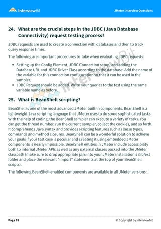 JMeter Interview Questions
24.   What are the crucial steps in the JDBC (Java Database
Connectivity) request testing process?
JDBC requests are used to create a connection with databases and then to track
query response times.
The following are important procedures to take when evaluating JDBC requests:
Setting up the Config Element, JDBC Connection setup, and adding the
Database URL and JDBC Driver Class according to the database. Add the name of
the variable for this connection configuration so that it can be used in the
sampler.
JDBC Request should be added. Write your queries to the test using the same
variable name as before.
25.   What is BeanShell scripting?
BeanShell is one of the most advanced JMeter built-in components. BeanShell is a
lightweight Java scripting language that JMeter uses to do some sophisticated tasks.
With the help of coding, the BeanShell sampler can execute a variety of tasks. You
can get the thread number, run the current sampler, collect the cookies, and so forth.
It comprehends Java syntax and provides scripting features such as loose types,
commands and method closures. BeanShell can be a wonderful solution to achieve
your goals if your test case is peculiar and creating it using embedded JMeter
components is nearly impossible. BeanShell entities in JMeter include accessibility
both to internal JMeter APIs as well as any external classes packed into the JMeter
classpath (make sure to drop appropriate jars into your JMeter installation's /lib/ext
folder and place the relevant "import" statements at the top of your BeanShell
scripts).
The following BeanShell-enabled components are available in all JMeter versions:
Page 18 © Copyright by Interviewbit
 