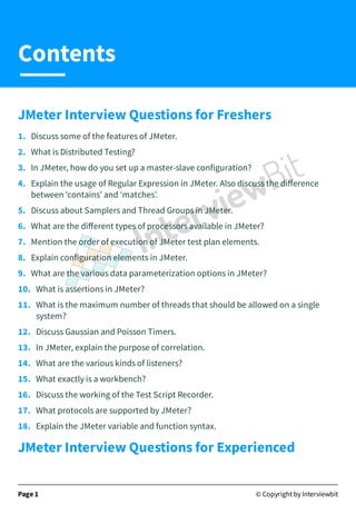 JMeter Interview Questions for Freshers
1.   Discuss some of the features of JMeter.
2.   What is Distributed Testing?
3.   In JMeter, how do you set up a master-slave configuration?
4.   Explain the usage of Regular Expression in JMeter. Also discuss the diﬀerence
between ‘contains’ and ‘matches’.
5.   Discuss about Samplers and Thread Groups in JMeter.
6.   What are the diﬀerent types of processors available in JMeter?
7.   Mention the order of execution of JMeter test plan elements.
8.   Explain configuration elements in JMeter.
9.   What are the various data parameterization options in JMeter?
10.   What is assertions in JMeter?
11.   What is the maximum number of threads that should be allowed on a single
system?
12.   Discuss Gaussian and Poisson Timers.
13.   In JMeter, explain the purpose of correlation.
14.   What are the various kinds of listeners?
15.   What exactly is a workbench?
16.   Discuss the working of the Test Script Recorder.
17.   What protocols are supported by JMeter?
18.   Explain the JMeter variable and function syntax.
JMeter Interview Questions for Experienced
Page 1 © Copyright by Interviewbit
Contents
 
