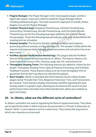 JMeter Interview Questions
Plugins Manager: The Plugin Manager is the most popular plugin, and for a
legitimate reason: most users need to install the Plugin Manager before
installing additional plugins. The most convenient approach to handle JMeter
plugins is to use the Plugins Manager.
Custom Thread Groups: Stepping Thread Group, Ultimate Thread Group,
Concurrency Thread Group, Arrivals Thread Group, and Free-Form Arrivals
Thread Group are the five thread group types added by the Custom Thread
Groups plugin. These five thread groups provide you with a lot of possibilities for
creating test run schedules.
Dummy Sampler: The Dummy Sampler simulates request and response
processing without actually running the requests. The sampler's fields define the
request and response data. Debugging post-processors and extractors has never
been easier.
PerfMon (Servers Performance Monitoring): This plugin adds the PerfMon
Servers Performance Monitoring listener to JMeter. This listener allows us to
keep track of the servers' CPU, memory, swap, disc I/O, and network I/O.
Throughput Shaping Timer: The following features are added to JMeter by this
plugin: Throughput Shaping Timer, Special Property Processing, and Schedule
Feedback Function. These features allow us to set a test throughput limit to
guarantee that we don't go above our desired throughput.
Basic Graphs: JMeter is extended with three listeners by the 3 Basic Graphs
plugin: Active Threads Over Time, Response Times Over Time, and Transactions
per Second. These listeners display information and KPIs regarding the load
testing results in a graphic style, allowing you to examine the success of your
performance tests and make more informed decisions about your website or
app's next steps.
30.   In JMeter, what are the diﬀerent sorts of controllers?
In JMeter, controllers are used to regulating the flow of request execution. They allow
you to specify the order in which requests are processed in a Thread. It allows you to
choose "when" a user request is sent to a web server. They choose the sequence in
which user requests are processed.
Page 21 © Copyright by Interviewbit
 
