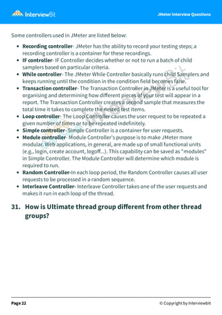 JMeter Interview Questions
Some controllers used in JMeter are listed below:
Recording controller- JMeter has the ability to record your testing steps; a
recording controller is a container for these recordings.
IF controller- IF Controller decides whether or not to run a batch of child
samplers based on particular criteria.
While controller- The JMeter While Controller basically runs child Samplers and
keeps running until the condition in the condition field becomes false.
Transaction controller- The Transaction Controller in JMeter is a useful tool for
organising and determining how diﬀerent pieces of your test will appear in a
report. The Transaction Controller creates a second sample that measures the
total time it takes to complete the nested test items.
Loop controller- The Loop Controller causes the user request to be repeated a
given number of times or to be repeated indefinitely.
Simple controller- Simple Controller is a container for user requests.
Module controller- Module Controller's purpose is to make JMeter more
modular. Web applications, in general, are made up of small functional units
(e.g., login, create account, logoﬀ...). This capability can be saved as "modules"
in Simple Controller. The Module Controller will determine which module is
required to run.
Random Controller-In each loop period, the Random Controller causes all user
requests to be processed in a random sequence.
Interleave Controller- Interleave Controller takes one of the user requests and
makes it run in each loop of the thread.
31.   How is Ultimate thread group diﬀerent from other thread
groups?
Page 22 © Copyright by Interviewbit
 
