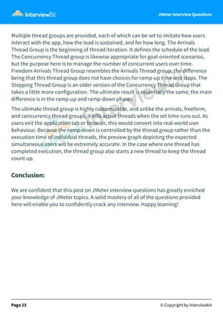 JMeter Interview Questions
Multiple thread groups are provided, each of which can be set to imitate how users
interact with the app, how the load is sustained, and for how long. The Arrivals
Thread Group is the beginning of thread iteration. It defines the schedule of the load.
The Concurrency Thread group is likewise appropriate for goal-oriented scenarios,
but the purpose here is to manage the number of concurrent users over time.
Freedom Arrivals Thread Group resembles the Arrivals Thread group, the diﬀerence
being that this thread group does not have choices for ramp-up time and steps. The
Stepping Thread Group is an older version of the Concurrency Thread Group that
takes a little more configuration. The ultimate result is essentially the same; the main
diﬀerence is in the ramp-up and ramp-down phases.
The ultimate thread group is highly customizable, and unlike the arrivals, freeform,
and concurrency thread groups, it kills active threads when the set time runs out. As
users exit the application tab or browser, this would convert into real-world user
behaviour. Because the ramp-down is controlled by the thread group rather than the
execution time of individual threads, the preview graph depicting the expected
simultaneous users will be extremely accurate. In the case where one thread has
completed execution, the thread group also starts a new thread to keep the thread
count up.
Conclusion:
We are confident that this post on JMeter interview questions has greatly enriched
your knowledge of JMeter topics. A solid mastery of all of the questions provided
here will enable you to confidently crack any interview. Happy learning!
Page 23 © Copyright by Interviewbit
 