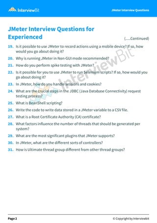 JMeter Interview Questions
JMeter Interview Questions for
Experienced (.....Continued)
19.   Is it possible to use JMeter to record actions using a mobile device? If so, how
would you go about doing it?
20.   Why is running JMeter in Non-GUI mode recommended?
21.   How do you perform spike testing with JMeter?
22.   Is it possible for you to use JMeter to run Selenium scripts? If so, how would you
go about doing it?
23.   In JMeter, how do you handle sessions and cookies?
24.   What are the crucial steps in the JDBC (Java Database Connectivity) request
testing process?
25.   What is BeanShell scripting?
26.   Write the code to write data stored in a JMeter variable to a CSV file.
27.   What is a Root Certificate Authority (CA) certificate?
28.   What factors influence the number of threads that should be generated per
system?
29.   What are the most significant plugins that JMeter supports?
30.   In JMeter, what are the diﬀerent sorts of controllers?
31.   How is Ultimate thread group diﬀerent from other thread groups?
Page 2 © Copyright by Interviewbit
 