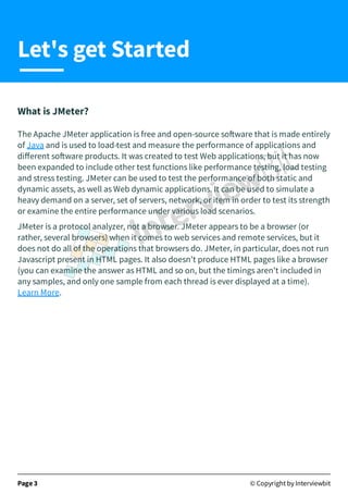 What is JMeter?
The Apache JMeter application is free and open-source so ware that is made entirely
of Java and is used to load-test and measure the performance of applications and
diﬀerent so ware products. It was created to test Web applications, but it has now
been expanded to include other test functions like performance testing, load testing
and stress testing. JMeter can be used to test the performance of both static and
dynamic assets, as well as Web dynamic applications. It can be used to simulate a
heavy demand on a server, set of servers, network, or item in order to test its strength
or examine the entire performance under various load scenarios.
JMeter is a protocol analyzer, not a browser. JMeter appears to be a browser (or
rather, several browsers) when it comes to web services and remote services, but it
does not do all of the operations that browsers do. JMeter, in particular, does not run
Javascript present in HTML pages. It also doesn't produce HTML pages like a browser
(you can examine the answer as HTML and so on, but the timings aren't included in
any samples, and only one sample from each thread is ever displayed at a time).
Learn More.
Page 3 © Copyright by Interviewbit
Let's get Started
 