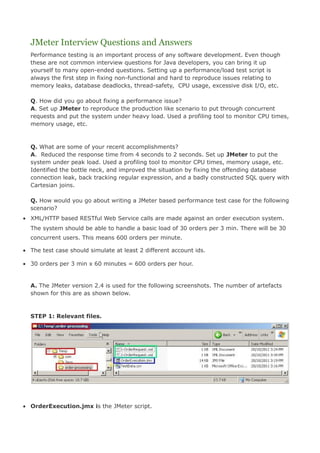 JMeter Interview Questions and Answers
  Performance testing is an important process of any software development. Even though
  these are not common interview questions for Java developers, you can bring it up
  yourself to many open-ended questions. Setting up a performance/load test script is
  always the first step in fixing non-functional and hard to reproduce issues relating to
  memory leaks, database deadlocks, thread-safety, CPU usage, excessive disk I/O, etc.

  Q. How did you go about fixing a performance issue?
  A. Set up JMeter to reproduce the production like scenario to put through concurrent
  requests and put the system under heavy load. Used a profiling tool to monitor CPU times,
  memory usage, etc.



  Q. What are some of your recent accomplishments?
  A. Reduced the response time from 4 seconds to 2 seconds. Set up JMeter to put the
  system under peak load. Used a profiling tool to monitor CPU times, memory usage, etc.
  Identified the bottle neck, and improved the situation by fixing the offending database
  connection leak, back tracking regular expression, and a badly constructed SQL query with
  Cartesian joins.

  Q. How would you go about writing a JMeter based performance test case for the following
  scenario?
• XML/HTTP based RESTful Web Service calls are made against an order execution system.
  The system should be able to handle a basic load of 30 orders per 3 min. There will be 30
  concurrent users. This means 600 orders per minute.

• The test case should simulate at least 2 different account ids.

• 30 orders per 3 min x 60 minutes = 600 orders per hour.


  A. The JMeter version 2.4 is used for the following screenshots. The number of artefacts
  shown for this are as shown below.



  STEP 1: Relevant files.




• OrderExecution.jmx is the JMeter script.
 