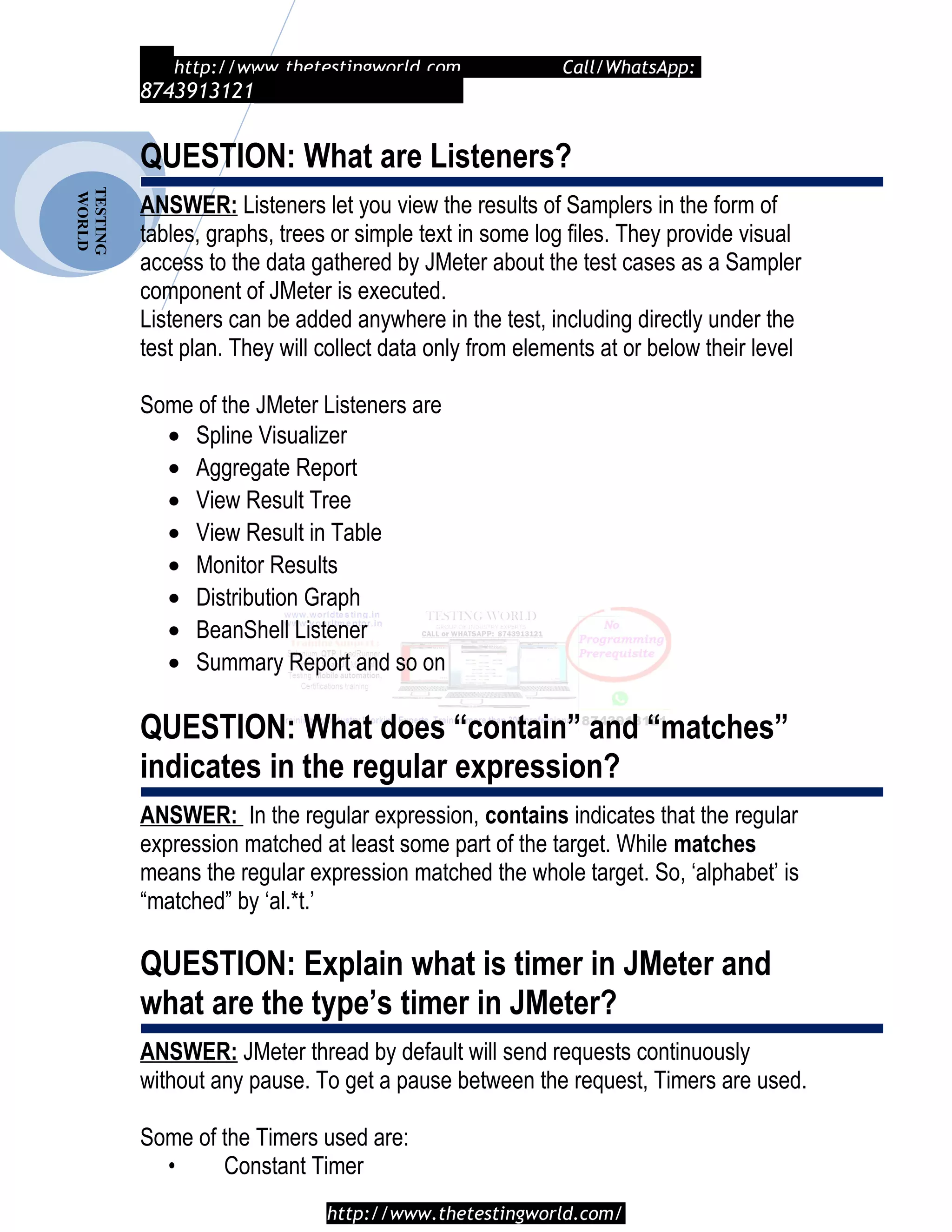 TESTING
WORLD http://www.thetestingworld.com Call/WhatsApp:
8743913121
QUESTION: What are Listeners?
ANSWER: Listeners let you view the results of Samplers in the form of
tables, graphs, trees or simple text in some log files. They provide visual
access to the data gathered by JMeter about the test cases as a Sampler
component of JMeter is executed.
Listeners can be added anywhere in the test, including directly under the
test plan. They will collect data only from elements at or below their level
Some of the JMeter Listeners are
• Spline Visualizer
• Aggregate Report
• View Result Tree
• View Result in Table
• Monitor Results
• Distribution Graph
• BeanShell Listener
• Summary Report and so on
QUESTION: What does “contain” and “matches”
indicates in the regular expression?
ANSWER: In the regular expression, contains indicates that the regular
expression matched at least some part of the target. While matches
means the regular expression matched the whole target. So, ‘alphabet’ is
“matched” by ‘al.*t.’
QUESTION: Explain what is timer in JMeter and
what are the type’s timer in JMeter?
ANSWER: JMeter thread by default will send requests continuously
without any pause. To get a pause between the request, Timers are used.
Some of the Timers used are:
• Constant Timer
http://www.thetestingworld.com/
 