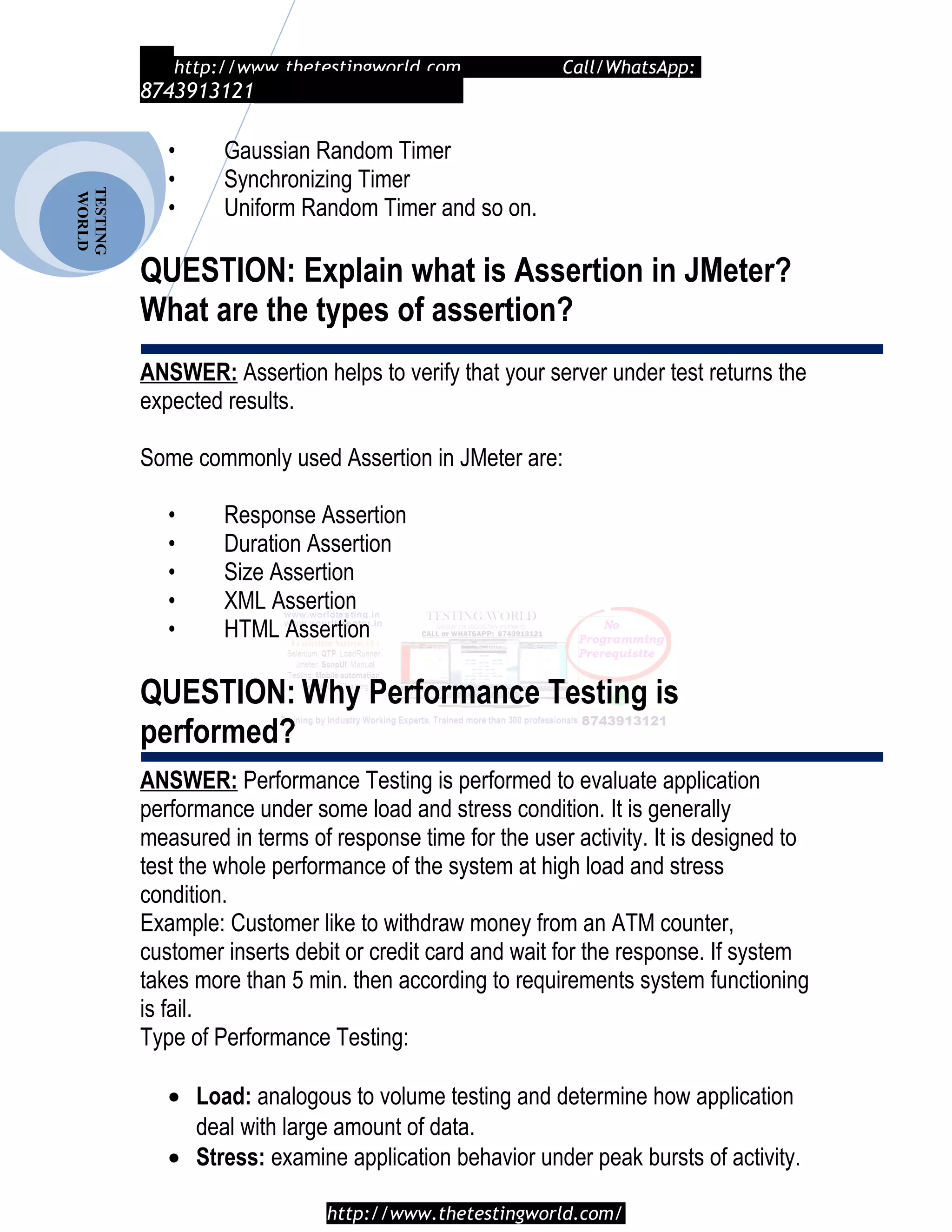 TESTING
WORLD http://www.thetestingworld.com Call/WhatsApp:
8743913121
• Gaussian Random Timer
• Synchronizing Timer
• Uniform Random Timer and so on.
QUESTION: Explain what is Assertion in JMeter?
What are the types of assertion?
ANSWER: Assertion helps to verify that your server under test returns the
expected results.
Some commonly used Assertion in JMeter are:
• Response Assertion
• Duration Assertion
• Size Assertion
• XML Assertion
• HTML Assertion
QUESTION: Why Performance Testing is
performed?
ANSWER: Performance Testing is performed to evaluate application
performance under some load and stress condition. It is generally
measured in terms of response time for the user activity. It is designed to
test the whole performance of the system at high load and stress
condition.
Example: Customer like to withdraw money from an ATM counter,
customer inserts debit or credit card and wait for the response. If system
takes more than 5 min. then according to requirements system functioning
is fail.
Type of Performance Testing:
• Load: analogous to volume testing and determine how application
deal with large amount of data.
• Stress: examine application behavior under peak bursts of activity.
http://www.thetestingworld.com/
 