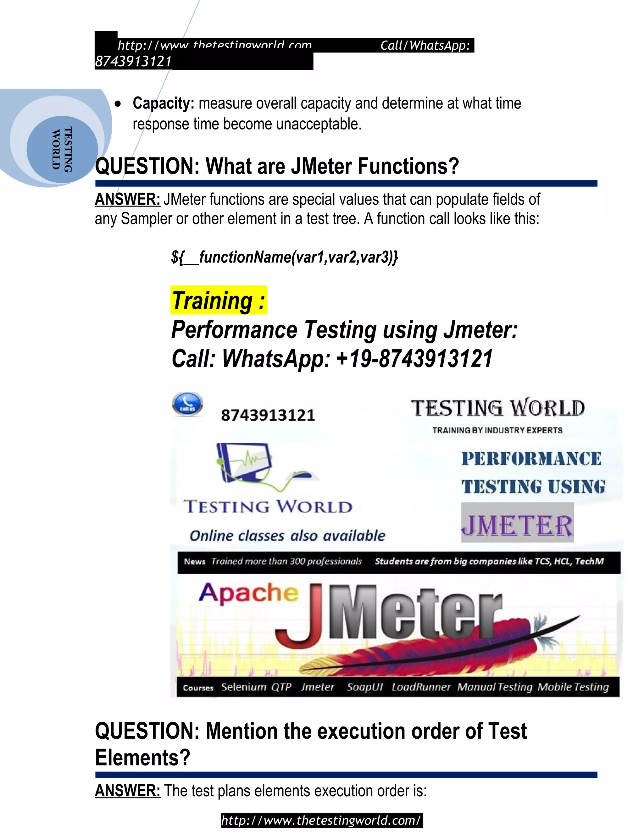 TESTING
WORLD http://www.thetestingworld.com Call/WhatsApp:
8743913121
• Capacity: measure overall capacity and determine at what time
response time become unacceptable.
QUESTION: What are JMeter Functions?
ANSWER: JMeter functions are special values that can populate fields of
any Sampler or other element in a test tree. A function call looks like this:
${__functionName(var1,var2,var3)}
Training :
Performance Testing using Jmeter:
Call: WhatsApp: +19-8743913121
QUESTION: Mention the execution order of Test
Elements?
ANSWER: The test plans elements execution order is:
http://www.thetestingworld.com/
 