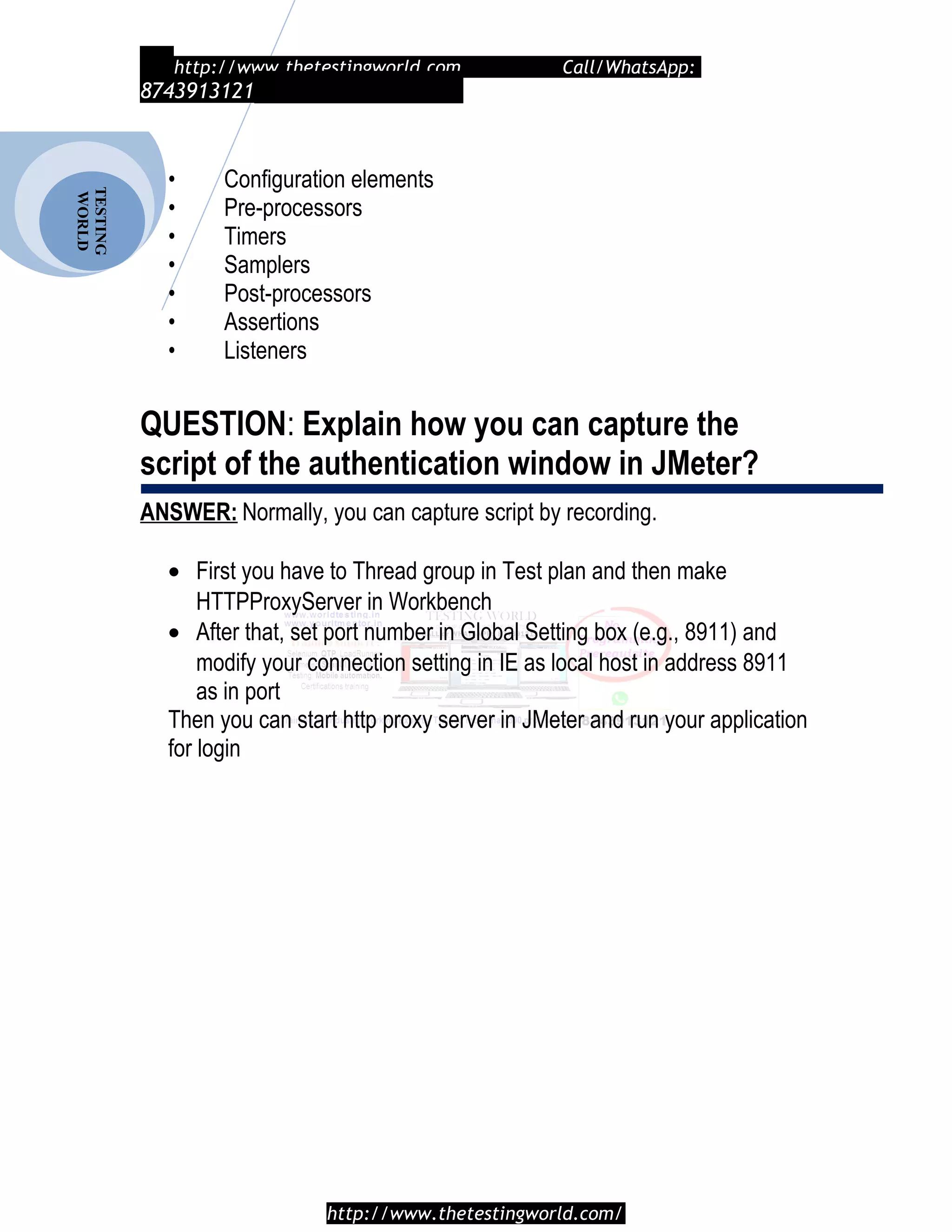 TESTING
WORLD http://www.thetestingworld.com Call/WhatsApp:
8743913121
• Configuration elements
• Pre-processors
• Timers
• Samplers
• Post-processors
• Assertions
• Listeners
QUESTION: Explain how you can capture the
script of the authentication window in JMeter?
ANSWER: Normally, you can capture script by recording.
• First you have to Thread group in Test plan and then make
HTTPProxyServer in Workbench
• After that, set port number in Global Setting box (e.g., 8911) and
modify your connection setting in IE as local host in address 8911
as in port
Then you can start http proxy server in JMeter and run your application
for login
http://www.thetestingworld.com/
 