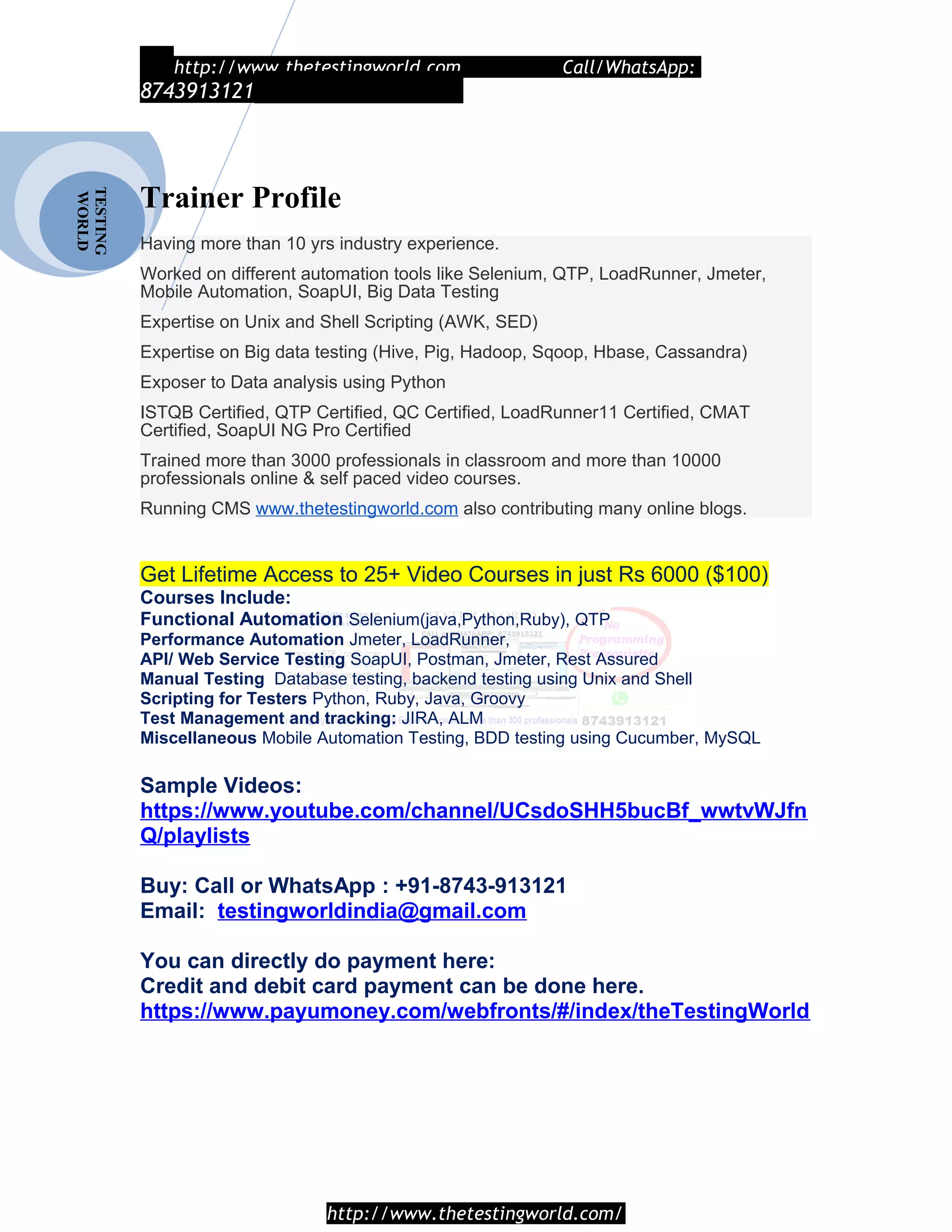 TESTING
WORLD http://www.thetestingworld.com Call/WhatsApp:
8743913121
Trainer Profile
Having more than 10 yrs industry experience.
Worked on different automation tools like Selenium, QTP, LoadRunner, Jmeter,
Mobile Automation, SoapUI, Big Data Testing
Expertise on Unix and Shell Scripting (AWK, SED)
Expertise on Big data testing (Hive, Pig, Hadoop, Sqoop, Hbase, Cassandra)
Exposer to Data analysis using Python
ISTQB Certified, QTP Certified, QC Certified, LoadRunner11 Certified, CMAT
Certified, SoapUI NG Pro Certified
Trained more than 3000 professionals in classroom and more than 10000
professionals online & self paced video courses.
Running CMS www.thetestingworld.com also contributing many online blogs.
Get Lifetime Access to 25+ Video Courses in just Rs 6000 ($100)
Courses Include:
Functional Automation Selenium(java,Python,Ruby), QTP
Performance Automation Jmeter, LoadRunner,
API/ Web Service Testing SoapUI, Postman, Jmeter, Rest Assured
Manual Testing Database testing, backend testing using Unix and Shell
Scripting for Testers Python, Ruby, Java, Groovy
Test Management and tracking: JIRA, ALM
Miscellaneous Mobile Automation Testing, BDD testing using Cucumber, MySQL
Sample Videos:
https://www.youtube.com/channel/UCsdoSHH5bucBf_wwtvWJfn
Q/playlists
Buy: Call or WhatsApp : +91-8743-913121
Email: testingworldindia@gmail.com
You can directly do payment here:
Credit and debit card payment can be done here.
https://www.payumoney.com/webfronts/#/index/theTestingWorld
http://www.thetestingworld.com/
 
