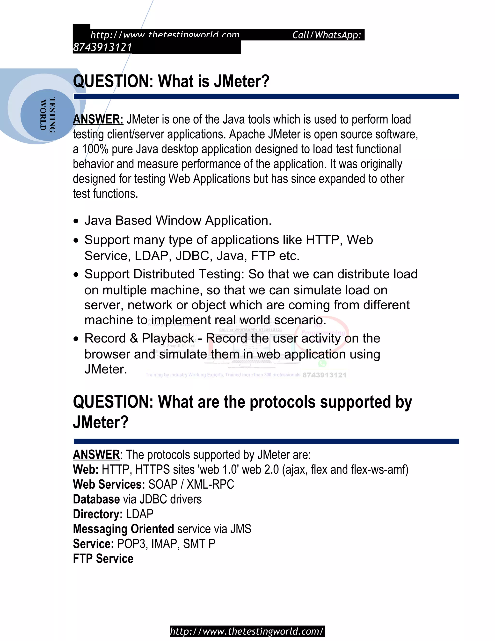 TESTING
WORLD http://www.thetestingworld.com Call/WhatsApp:
8743913121
QUESTION: What is JMeter?
ANSWER: JMeter is one of the Java tools which is used to perform load
testing client/server applications. Apache JMeter is open source software,
a 100% pure Java desktop application designed to load test functional
behavior and measure performance of the application. It was originally
designed for testing Web Applications but has since expanded to other
test functions.
• Java Based Window Application.
• Support many type of applications like HTTP, Web
Service, LDAP, JDBC, Java, FTP etc.
• Support Distributed Testing: So that we can distribute load
on multiple machine, so that we can simulate load on
server, network or object which are coming from different
machine to implement real world scenario.
• Record & Playback - Record the user activity on the
browser and simulate them in web application using
JMeter.
QUESTION: What are the protocols supported by
JMeter?
ANSWER: The protocols supported by JMeter are:
Web: HTTP, HTTPS sites 'web 1.0' web 2.0 (ajax, flex and flex-ws-amf)
Web Services: SOAP / XML-RPC
Database via JDBC drivers
Directory: LDAP
Messaging Oriented service via JMS
Service: POP3, IMAP, SMT P
FTP Service
http://www.thetestingworld.com/
 