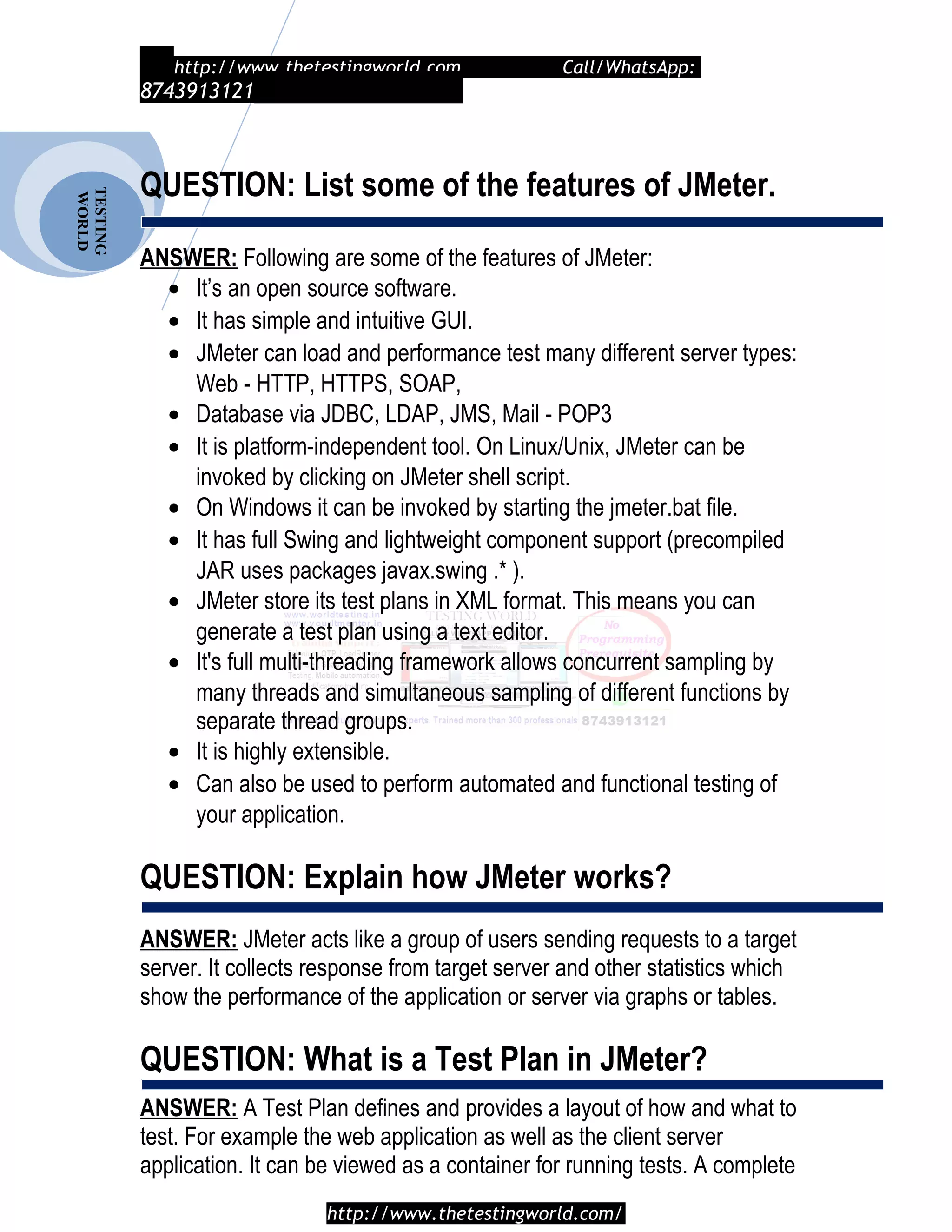 TESTING
WORLD http://www.thetestingworld.com Call/WhatsApp:
8743913121
QUESTION: List some of the features of JMeter.
ANSWER: Following are some of the features of JMeter:
• It’s an open source software.
• It has simple and intuitive GUI.
• JMeter can load and performance test many different server types:
Web - HTTP, HTTPS, SOAP,
• Database via JDBC, LDAP, JMS, Mail - POP3
• It is platform-independent tool. On Linux/Unix, JMeter can be
invoked by clicking on JMeter shell script.
• On Windows it can be invoked by starting the jmeter.bat file.
• It has full Swing and lightweight component support (precompiled
JAR uses packages javax.swing .* ).
• JMeter store its test plans in XML format. This means you can
generate a test plan using a text editor.
• It's full multi-threading framework allows concurrent sampling by
many threads and simultaneous sampling of different functions by
separate thread groups.
• It is highly extensible.
• Can also be used to perform automated and functional testing of
your application.
QUESTION: Explain how JMeter works?
ANSWER: JMeter acts like a group of users sending requests to a target
server. It collects response from target server and other statistics which
show the performance of the application or server via graphs or tables.
QUESTION: What is a Test Plan in JMeter?
ANSWER: A Test Plan defines and provides a layout of how and what to
test. For example the web application as well as the client server
application. It can be viewed as a container for running tests. A complete
http://www.thetestingworld.com/
 