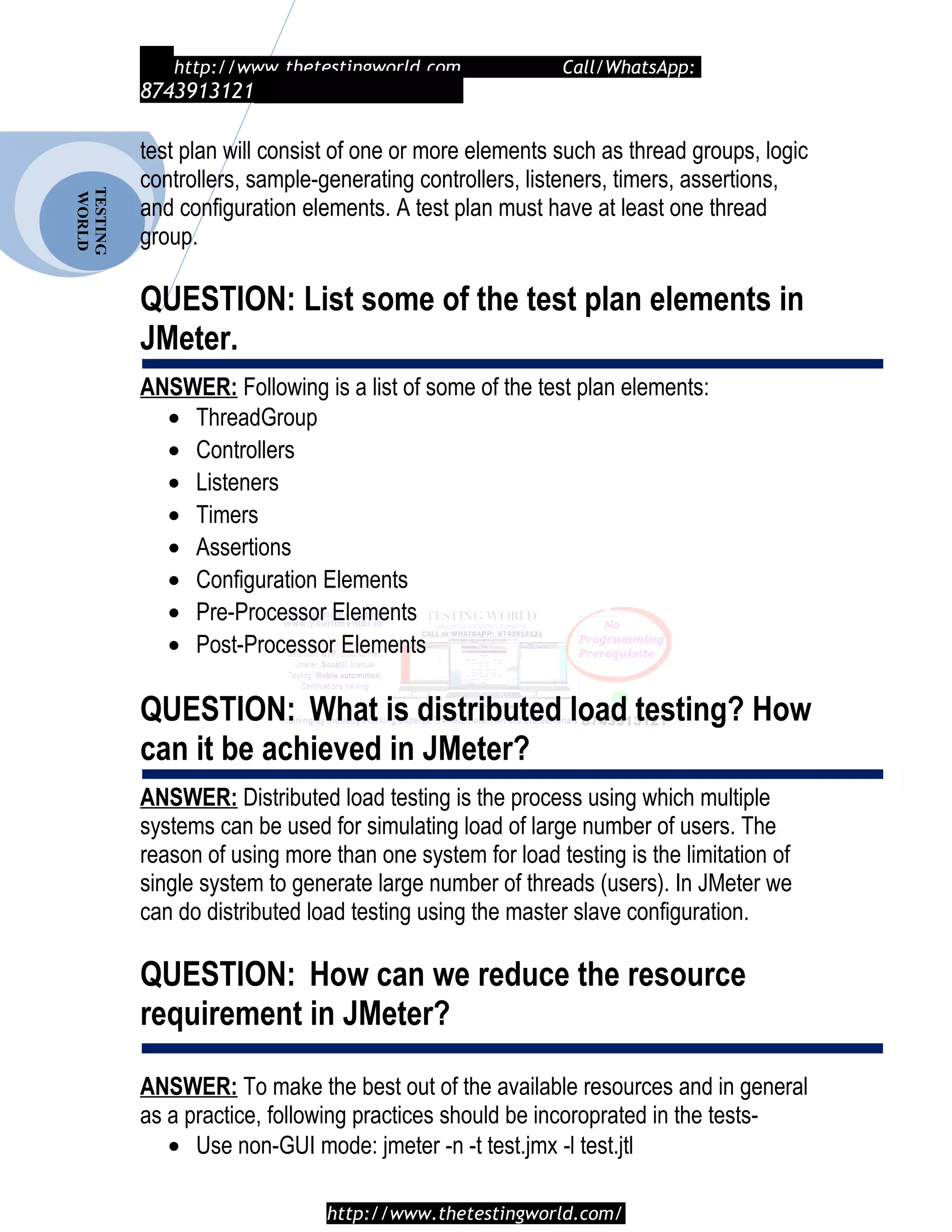 TESTING
WORLD http://www.thetestingworld.com Call/WhatsApp:
8743913121
test plan will consist of one or more elements such as thread groups, logic
controllers, sample-generating controllers, listeners, timers, assertions,
and configuration elements. A test plan must have at least one thread
group.
QUESTION: List some of the test plan elements in
JMeter.
ANSWER: Following is a list of some of the test plan elements:
• ThreadGroup
• Controllers
• Listeners
• Timers
• Assertions
• Configuration Elements
• Pre-Processor Elements
• Post-Processor Elements
QUESTION: What is distributed load testing? How
can it be achieved in JMeter?
ANSWER: Distributed load testing is the process using which multiple
systems can be used for simulating load of large number of users. The
reason of using more than one system for load testing is the limitation of
single system to generate large number of threads (users). In JMeter we
can do distributed load testing using the master slave configuration.
QUESTION: How can we reduce the resource
requirement in JMeter?
ANSWER: To make the best out of the available resources and in general
as a practice, following practices should be incoroprated in the tests-
• Use non-GUI mode: jmeter -n -t test.jmx -l test.jtl
http://www.thetestingworld.com/
 