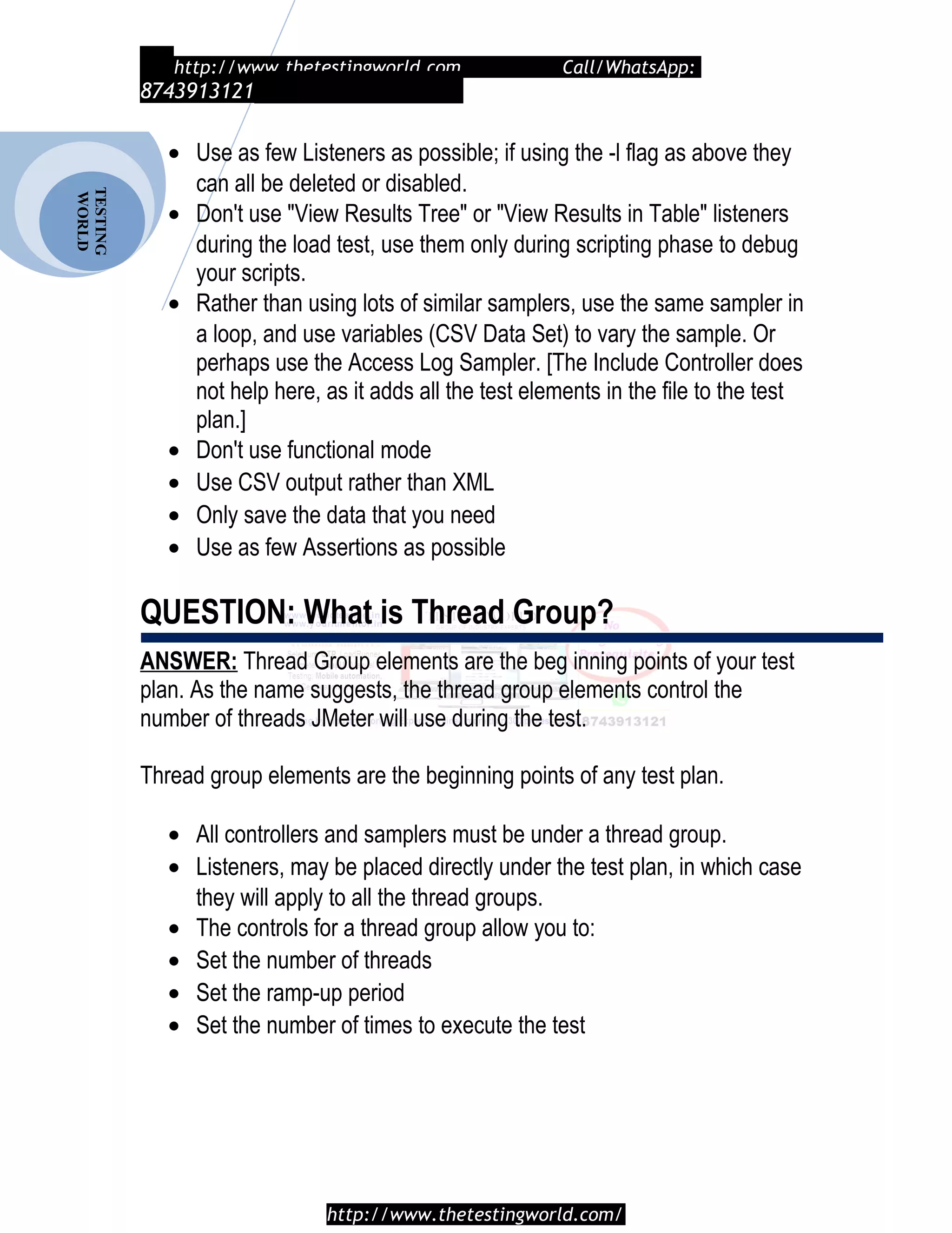 TESTING
WORLD http://www.thetestingworld.com Call/WhatsApp:
8743913121
• Use as few Listeners as possible; if using the -l flag as above they
can all be deleted or disabled.
• Don't use "View Results Tree" or "View Results in Table" listeners
during the load test, use them only during scripting phase to debug
your scripts.
• Rather than using lots of similar samplers, use the same sampler in
a loop, and use variables (CSV Data Set) to vary the sample. Or
perhaps use the Access Log Sampler. [The Include Controller does
not help here, as it adds all the test elements in the file to the test
plan.]
• Don't use functional mode
• Use CSV output rather than XML
• Only save the data that you need
• Use as few Assertions as possible
QUESTION: What is Thread Group?
ANSWER: Thread Group elements are the beg inning points of your test
plan. As the name suggests, the thread group elements control the
number of threads JMeter will use during the test.
Thread group elements are the beginning points of any test plan.
• All controllers and samplers must be under a thread group.
• Listeners, may be placed directly under the test plan, in which case
they will apply to all the thread groups.
• The controls for a thread group allow you to:
• Set the number of threads
• Set the ramp-up period
• Set the number of times to execute the test
http://www.thetestingworld.com/
 