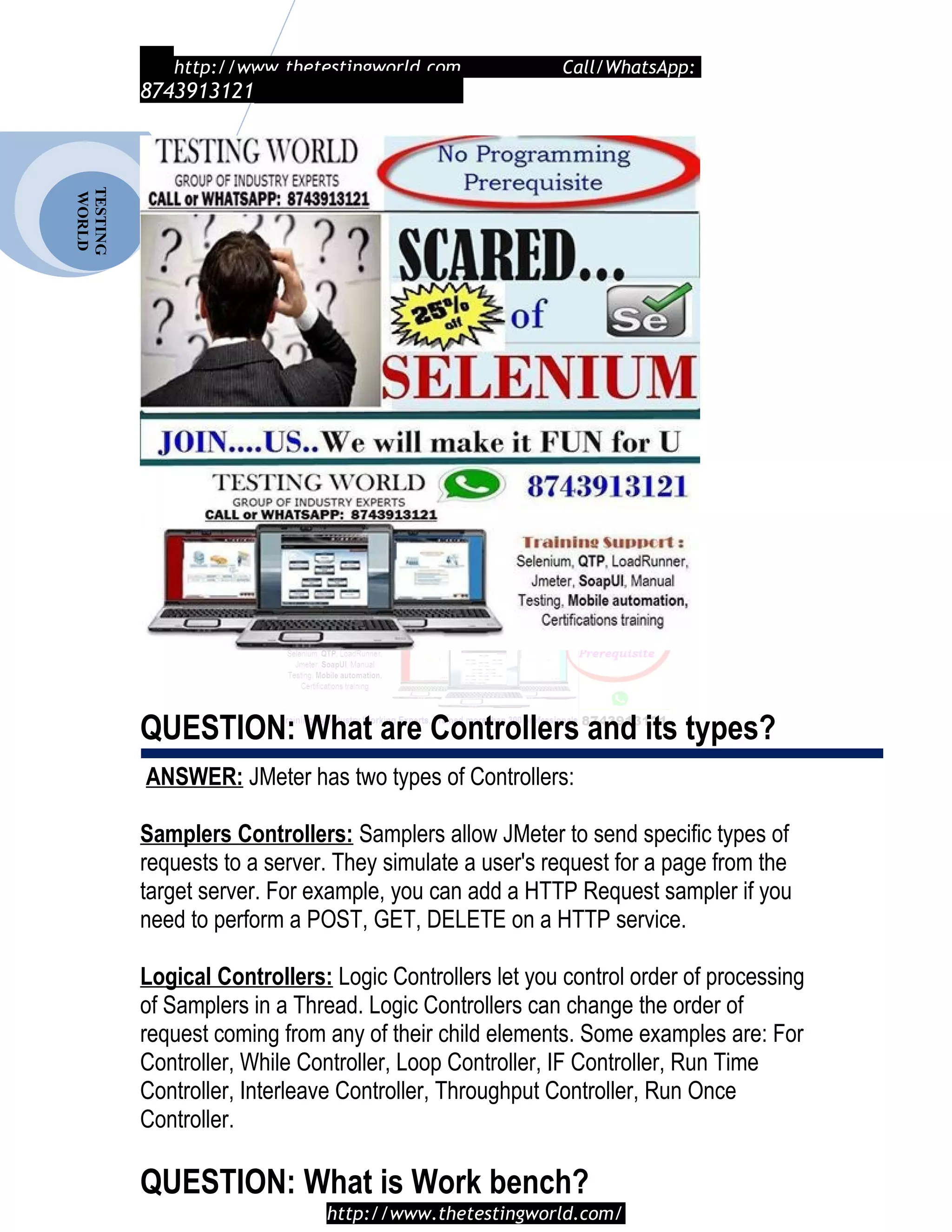 TESTING
WORLD http://www.thetestingworld.com Call/WhatsApp:
8743913121
QUESTION: What are Controllers and its types?
ANSWER: JMeter has two types of Controllers:
Samplers Controllers: Samplers allow JMeter to send specific types of
requests to a server. They simulate a user's request for a page from the
target server. For example, you can add a HTTP Request sampler if you
need to perform a POST, GET, DELETE on a HTTP service.
Logical Controllers: Logic Controllers let you control order of processing
of Samplers in a Thread. Logic Controllers can change the order of
request coming from any of their child elements. Some examples are: For
Controller, While Controller, Loop Controller, IF Controller, Run Time
Controller, Interleave Controller, Throughput Controller, Run Once
Controller.
QUESTION: What is Work bench?
http://www.thetestingworld.com/
 