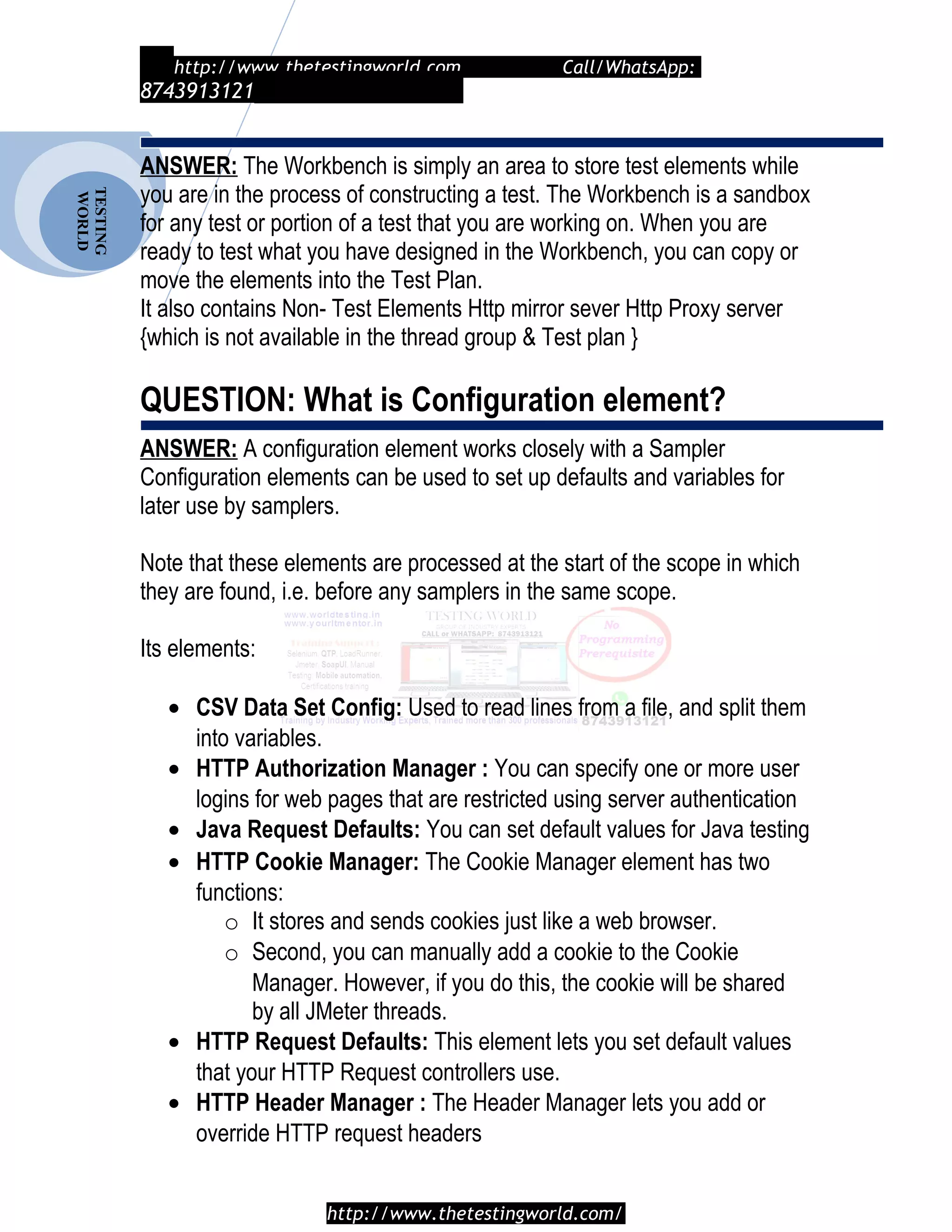 TESTING
WORLD http://www.thetestingworld.com Call/WhatsApp:
8743913121
ANSWER: The Workbench is simply an area to store test elements while
you are in the process of constructing a test. The Workbench is a sandbox
for any test or portion of a test that you are working on. When you are
ready to test what you have designed in the Workbench, you can copy or
move the elements into the Test Plan.
It also contains Non- Test Elements Http mirror sever Http Proxy server
{which is not available in the thread group & Test plan }
QUESTION: What is Configuration element?
ANSWER: A configuration element works closely with a Sampler
Configuration elements can be used to set up defaults and variables for
later use by samplers.
Note that these elements are processed at the start of the scope in which
they are found, i.e. before any samplers in the same scope.
Its elements:
• CSV Data Set Config: Used to read lines from a file, and split them
into variables.
• HTTP Authorization Manager : You can specify one or more user
logins for web pages that are restricted using server authentication
• Java Request Defaults: You can set default values for Java testing
• HTTP Cookie Manager: The Cookie Manager element has two
functions:
o It stores and sends cookies just like a web browser.
o Second, you can manually add a cookie to the Cookie
Manager. However, if you do this, the cookie will be shared
by all JMeter threads.
• HTTP Request Defaults: This element lets you set default values
that your HTTP Request controllers use.
• HTTP Header Manager : The Header Manager lets you add or
override HTTP request headers
http://www.thetestingworld.com/
 