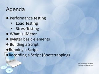 ● Performance testing
• Load Testing
• StressTesting
● What is JMeter
● JMeter basic elements
● Building a Script
●Running a Script
●Recording a Script (Bootstrapping)
Sam Varadarajan, for IEJUG
Svaradar.tech@gmail.com
Agenda
 