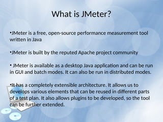 What is JMeter?
•JMeter is a free, open-source performance measurement tool
written in Java
•JMeter is built by the reputed Apache project community
• JMeter is available as a desktop Java application and can be run
in GUI and batch modes. It can also be run in distributed modes.
•It has a completely extensible architecture. It allows us to
develops various elements that can be reused in different parts
of a test plan. It also allows plugins to be developed, so the tool
can be further extended.
 