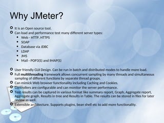 Why JMeter?
 It is an Open source tool.
 Can load and performance test many different server types:
 Web - HTTP, HTTPS
 SOAP
 Database via JDBC
 LDAP
 JMS
 Mail - POP3(S) and IMAP(S)
 User friendly GUI Design. Can be run in batch and distributed modes to handle more load.
 Full multithreading framework allows concurrent sampling by many threads and simultaneous
sampling of different functions by separate thread groups.
 Can mimick Web browser functionality including Caching and Cookies.
 Controllers are configurable and can monitor the server performance.
 Test results can be captured in various format like summary report, Graph, Aggregate report,
Aggregate graph, Results in tree and Results in Table. The results can be stored in files for later
review as well.
 Extensible architecture. Supports plugins, bean shell etc to add more functionality.
 