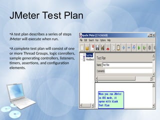 •A test plan describes a series of steps
JMeter will execute when run.
•A complete test plan will consist of one
or more Thread Groups, logic conrollers,
sample generating controllers, listeners,
timers, assertions, and configuration
elements.
JMeter Test Plan
 