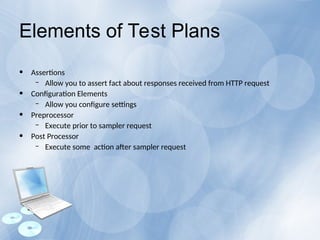Elements of Test Plans
• Assertions
– Allow you to assert fact about responses received from HTTP request
• Configuration Elements
– Allow you configure settings
• Preprocessor
– Execute prior to sampler request
• Post Processor
– Execute some action after sampler request
 