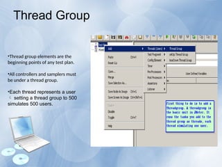 •Thread group elements are the
beginning points of any test plan.
•All controllers and samplers must
be under a thread group.
•Each thread represents a user
setting a thread group to 500

simulates 500 users.
Thread Group
 