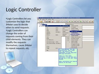 •Logic Controllers let you
customize the logic that
JMeter uses to decide
when to send requests.
•Logic Controllers can
change the order of
requests coming from their
child elements. They can
modify the requests
themselves, cause JMeter
to repeat requests, etc.
Logic Controller
 
