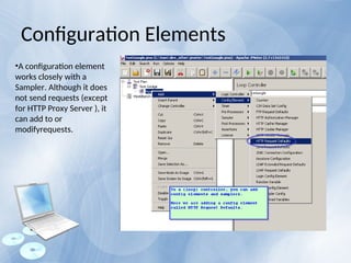 •A configuration element
works closely with a
Sampler. Although it does
not send requests (except
for HTTP Proxy Server ), it
can add to or
modifyrequests.
Configuration Elements
 