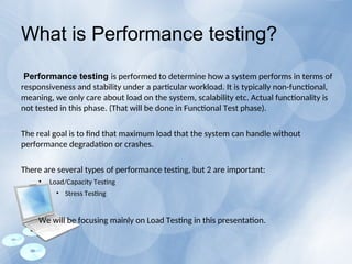 What is Performance testing?
Performance testing is performed to determine how a system performs in terms of
responsiveness and stability under a particular workload. It is typically non-functional,
meaning, we only care about load on the system, scalability etc. Actual functionality is
not tested in this phase. (That will be done in Functional Test phase).
The real goal is to find that maximum load that the system can handle without
performance degradation or crashes.
There are several types of performance testing, but 2 are important:
• Load/Capacity Testing
• Stress Testing
We will be focusing mainly on Load Testing in this presentation.
 
