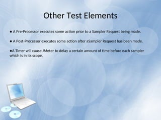 Other Test Elements
● A Pre-Processor executes some action prior to a Sampler Request being made.
● A Post-Processor executes some action after aSampler Request has been made.
●A Timer will cause JMeter to delay a certain amount of time before each sampler
which is in its scope.
 